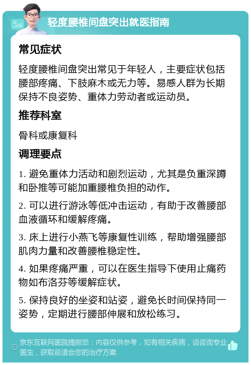 轻度腰椎间盘突出就医指南 常见症状 轻度腰椎间盘突出常见于年轻人，主要症状包括腰部疼痛、下肢麻木或无力等。易感人群为长期保持不良姿势、重体力劳动者或运动员。 推荐科室 骨科或康复科 调理要点 1. 避免重体力活动和剧烈运动，尤其是负重深蹲和卧推等可能加重腰椎负担的动作。 2. 可以进行游泳等低冲击运动，有助于改善腰部血液循环和缓解疼痛。 3. 床上进行小燕飞等康复性训练，帮助增强腰部肌肉力量和改善腰椎稳定性。 4. 如果疼痛严重，可以在医生指导下使用止痛药物如布洛芬等缓解症状。 5. 保持良好的坐姿和站姿，避免长时间保持同一姿势，定期进行腰部伸展和放松练习。