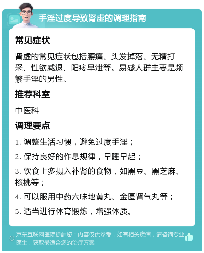 手淫过度导致肾虚的调理指南 常见症状 肾虚的常见症状包括腰痛、头发掉落、无精打采、性欲减退、阳痿早泄等。易感人群主要是频繁手淫的男性。 推荐科室 中医科 调理要点 1. 调整生活习惯，避免过度手淫； 2. 保持良好的作息规律，早睡早起； 3. 饮食上多摄入补肾的食物，如黑豆、黑芝麻、核桃等； 4. 可以服用中药六味地黄丸、金匮肾气丸等； 5. 适当进行体育锻炼，增强体质。