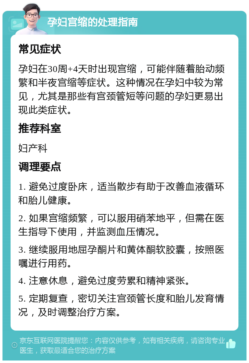 孕妇宫缩的处理指南 常见症状 孕妇在30周+4天时出现宫缩，可能伴随着胎动频繁和半夜宫缩等症状。这种情况在孕妇中较为常见，尤其是那些有宫颈管短等问题的孕妇更易出现此类症状。 推荐科室 妇产科 调理要点 1. 避免过度卧床，适当散步有助于改善血液循环和胎儿健康。 2. 如果宫缩频繁，可以服用硝苯地平，但需在医生指导下使用，并监测血压情况。 3. 继续服用地屈孕酮片和黄体酮软胶囊，按照医嘱进行用药。 4. 注意休息，避免过度劳累和精神紧张。 5. 定期复查，密切关注宫颈管长度和胎儿发育情况，及时调整治疗方案。