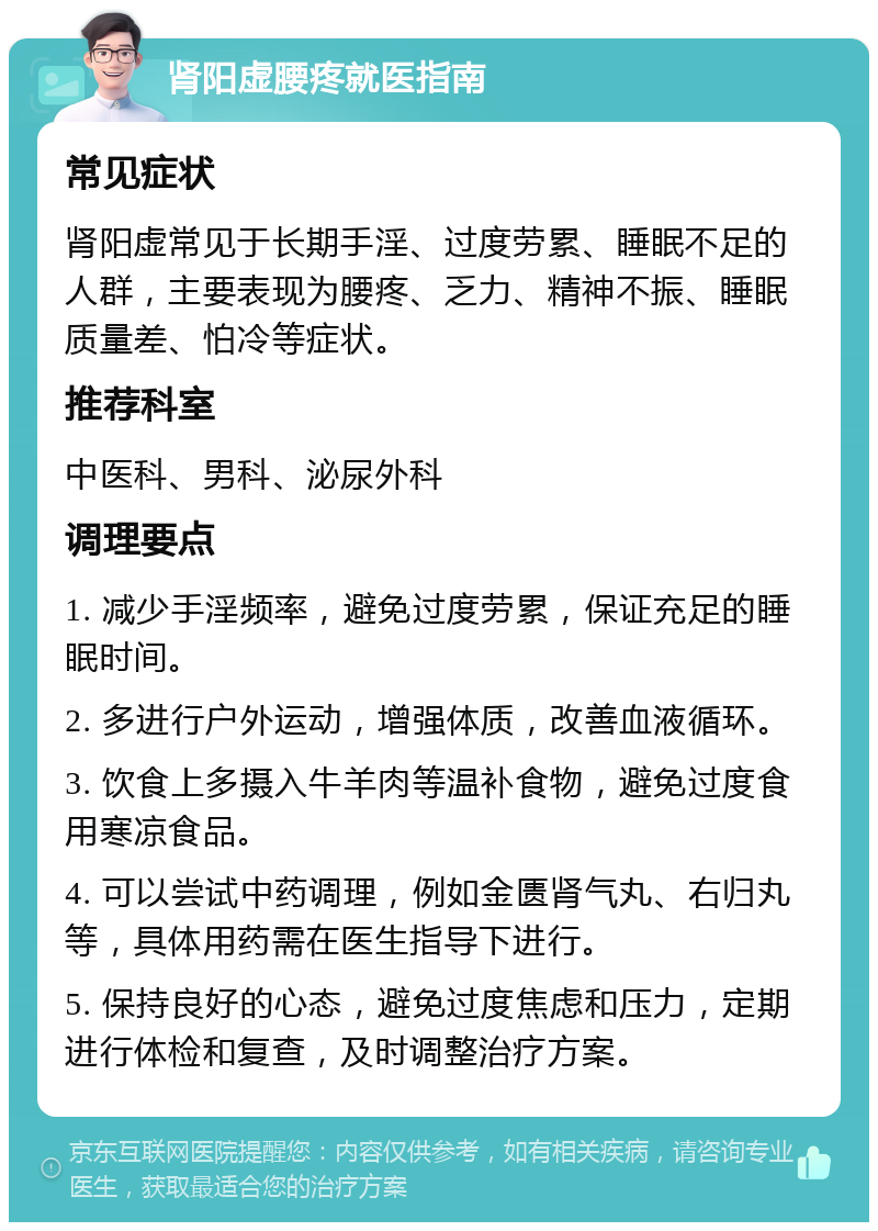 肾阳虚腰疼就医指南 常见症状 肾阳虚常见于长期手淫、过度劳累、睡眠不足的人群，主要表现为腰疼、乏力、精神不振、睡眠质量差、怕冷等症状。 推荐科室 中医科、男科、泌尿外科 调理要点 1. 减少手淫频率，避免过度劳累，保证充足的睡眠时间。 2. 多进行户外运动，增强体质，改善血液循环。 3. 饮食上多摄入牛羊肉等温补食物，避免过度食用寒凉食品。 4. 可以尝试中药调理，例如金匮肾气丸、右归丸等，具体用药需在医生指导下进行。 5. 保持良好的心态，避免过度焦虑和压力，定期进行体检和复查，及时调整治疗方案。