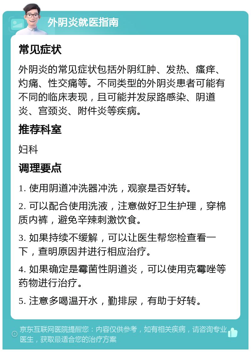 外阴炎就医指南 常见症状 外阴炎的常见症状包括外阴红肿、发热、瘙痒、灼痛、性交痛等。不同类型的外阴炎患者可能有不同的临床表现，且可能并发尿路感染、阴道炎、宫颈炎、附件炎等疾病。 推荐科室 妇科 调理要点 1. 使用阴道冲洗器冲洗，观察是否好转。 2. 可以配合使用洗液，注意做好卫生护理，穿棉质内裤，避免辛辣刺激饮食。 3. 如果持续不缓解，可以让医生帮您检查看一下，查明原因并进行相应治疗。 4. 如果确定是霉菌性阴道炎，可以使用克霉唑等药物进行治疗。 5. 注意多喝温开水，勤排尿，有助于好转。