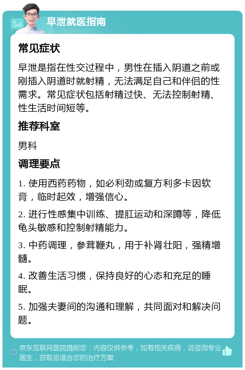 早泄就医指南 常见症状 早泄是指在性交过程中，男性在插入阴道之前或刚插入阴道时就射精，无法满足自己和伴侣的性需求。常见症状包括射精过快、无法控制射精、性生活时间短等。 推荐科室 男科 调理要点 1. 使用西药药物，如必利劲或复方利多卡因软膏，临时起效，增强信心。 2. 进行性感集中训练、提肛运动和深蹲等，降低龟头敏感和控制射精能力。 3. 中药调理，参茸鞭丸，用于补肾壮阳，强精增髓。 4. 改善生活习惯，保持良好的心态和充足的睡眠。 5. 加强夫妻间的沟通和理解，共同面对和解决问题。