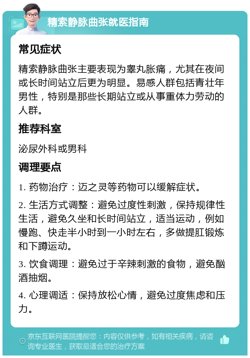 精索静脉曲张就医指南 常见症状 精索静脉曲张主要表现为睾丸胀痛，尤其在夜间或长时间站立后更为明显。易感人群包括青壮年男性，特别是那些长期站立或从事重体力劳动的人群。 推荐科室 泌尿外科或男科 调理要点 1. 药物治疗：迈之灵等药物可以缓解症状。 2. 生活方式调整：避免过度性刺激，保持规律性生活，避免久坐和长时间站立，适当运动，例如慢跑、快走半小时到一小时左右，多做提肛锻炼和下蹲运动。 3. 饮食调理：避免过于辛辣刺激的食物，避免酗酒抽烟。 4. 心理调适：保持放松心情，避免过度焦虑和压力。