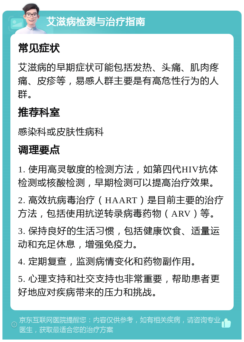 艾滋病检测与治疗指南 常见症状 艾滋病的早期症状可能包括发热、头痛、肌肉疼痛、皮疹等，易感人群主要是有高危性行为的人群。 推荐科室 感染科或皮肤性病科 调理要点 1. 使用高灵敏度的检测方法，如第四代HIV抗体检测或核酸检测，早期检测可以提高治疗效果。 2. 高效抗病毒治疗（HAART）是目前主要的治疗方法，包括使用抗逆转录病毒药物（ARV）等。 3. 保持良好的生活习惯，包括健康饮食、适量运动和充足休息，增强免疫力。 4. 定期复查，监测病情变化和药物副作用。 5. 心理支持和社交支持也非常重要，帮助患者更好地应对疾病带来的压力和挑战。