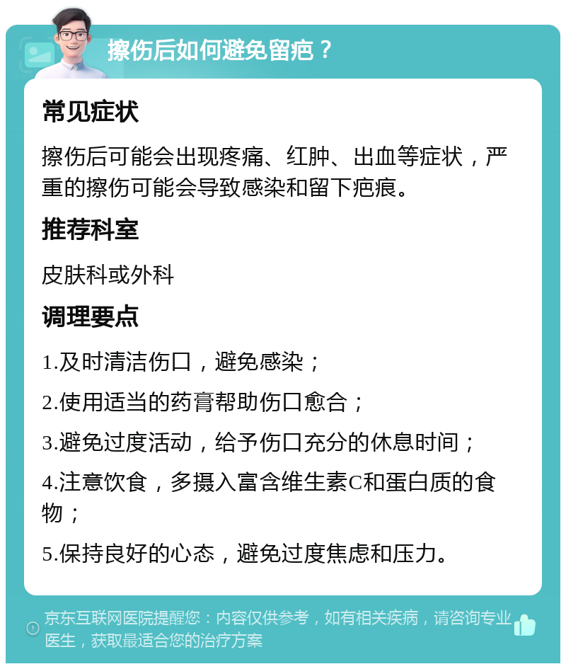 擦伤后如何避免留疤？ 常见症状 擦伤后可能会出现疼痛、红肿、出血等症状，严重的擦伤可能会导致感染和留下疤痕。 推荐科室 皮肤科或外科 调理要点 1.及时清洁伤口，避免感染； 2.使用适当的药膏帮助伤口愈合； 3.避免过度活动，给予伤口充分的休息时间； 4.注意饮食，多摄入富含维生素C和蛋白质的食物； 5.保持良好的心态，避免过度焦虑和压力。