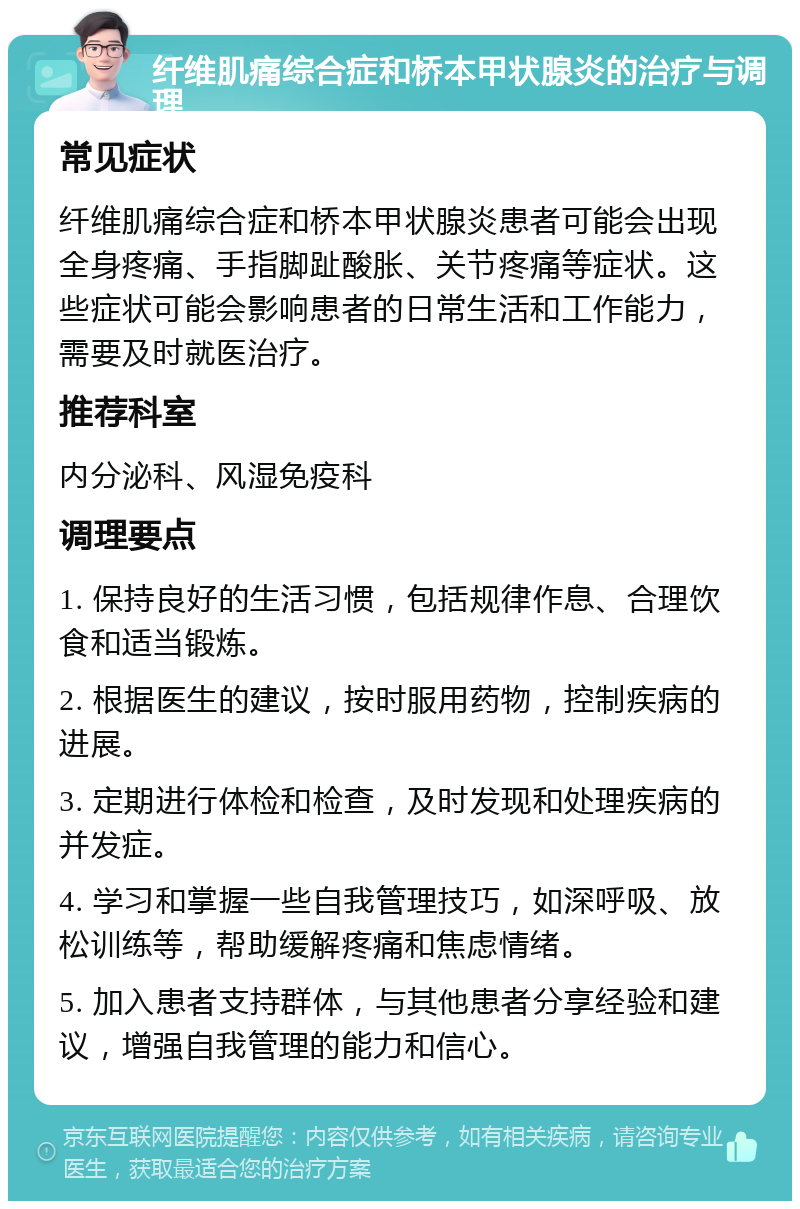 纤维肌痛综合症和桥本甲状腺炎的治疗与调理 常见症状 纤维肌痛综合症和桥本甲状腺炎患者可能会出现全身疼痛、手指脚趾酸胀、关节疼痛等症状。这些症状可能会影响患者的日常生活和工作能力，需要及时就医治疗。 推荐科室 内分泌科、风湿免疫科 调理要点 1. 保持良好的生活习惯，包括规律作息、合理饮食和适当锻炼。 2. 根据医生的建议，按时服用药物，控制疾病的进展。 3. 定期进行体检和检查，及时发现和处理疾病的并发症。 4. 学习和掌握一些自我管理技巧，如深呼吸、放松训练等，帮助缓解疼痛和焦虑情绪。 5. 加入患者支持群体，与其他患者分享经验和建议，增强自我管理的能力和信心。