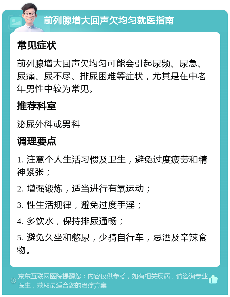 前列腺增大回声欠均匀就医指南 常见症状 前列腺增大回声欠均匀可能会引起尿频、尿急、尿痛、尿不尽、排尿困难等症状，尤其是在中老年男性中较为常见。 推荐科室 泌尿外科或男科 调理要点 1. 注意个人生活习惯及卫生，避免过度疲劳和精神紧张； 2. 增强锻炼，适当进行有氧运动； 3. 性生活规律，避免过度手淫； 4. 多饮水，保持排尿通畅； 5. 避免久坐和憋尿，少骑自行车，忌酒及辛辣食物。