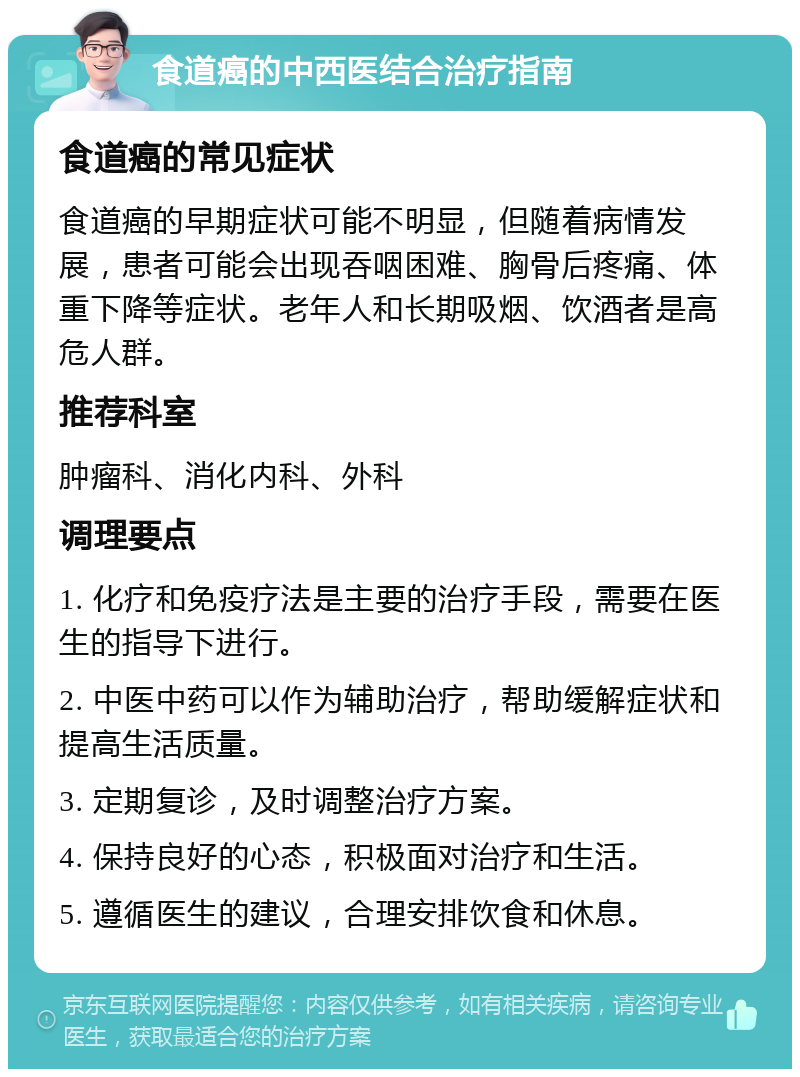 食道癌的中西医结合治疗指南 食道癌的常见症状 食道癌的早期症状可能不明显，但随着病情发展，患者可能会出现吞咽困难、胸骨后疼痛、体重下降等症状。老年人和长期吸烟、饮酒者是高危人群。 推荐科室 肿瘤科、消化内科、外科 调理要点 1. 化疗和免疫疗法是主要的治疗手段，需要在医生的指导下进行。 2. 中医中药可以作为辅助治疗，帮助缓解症状和提高生活质量。 3. 定期复诊，及时调整治疗方案。 4. 保持良好的心态，积极面对治疗和生活。 5. 遵循医生的建议，合理安排饮食和休息。