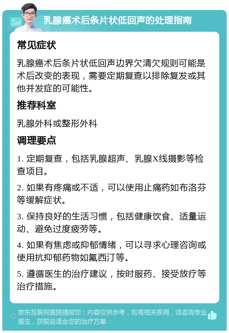 乳腺癌术后条片状低回声的处理指南 常见症状 乳腺癌术后条片状低回声边界欠清欠规则可能是术后改变的表现，需要定期复查以排除复发或其他并发症的可能性。 推荐科室 乳腺外科或整形外科 调理要点 1. 定期复查，包括乳腺超声、乳腺X线摄影等检查项目。 2. 如果有疼痛或不适，可以使用止痛药如布洛芬等缓解症状。 3. 保持良好的生活习惯，包括健康饮食、适量运动、避免过度疲劳等。 4. 如果有焦虑或抑郁情绪，可以寻求心理咨询或使用抗抑郁药物如氟西汀等。 5. 遵循医生的治疗建议，按时服药、接受放疗等治疗措施。