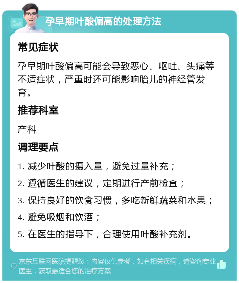 孕早期叶酸偏高的处理方法 常见症状 孕早期叶酸偏高可能会导致恶心、呕吐、头痛等不适症状，严重时还可能影响胎儿的神经管发育。 推荐科室 产科 调理要点 1. 减少叶酸的摄入量，避免过量补充； 2. 遵循医生的建议，定期进行产前检查； 3. 保持良好的饮食习惯，多吃新鲜蔬菜和水果； 4. 避免吸烟和饮酒； 5. 在医生的指导下，合理使用叶酸补充剂。