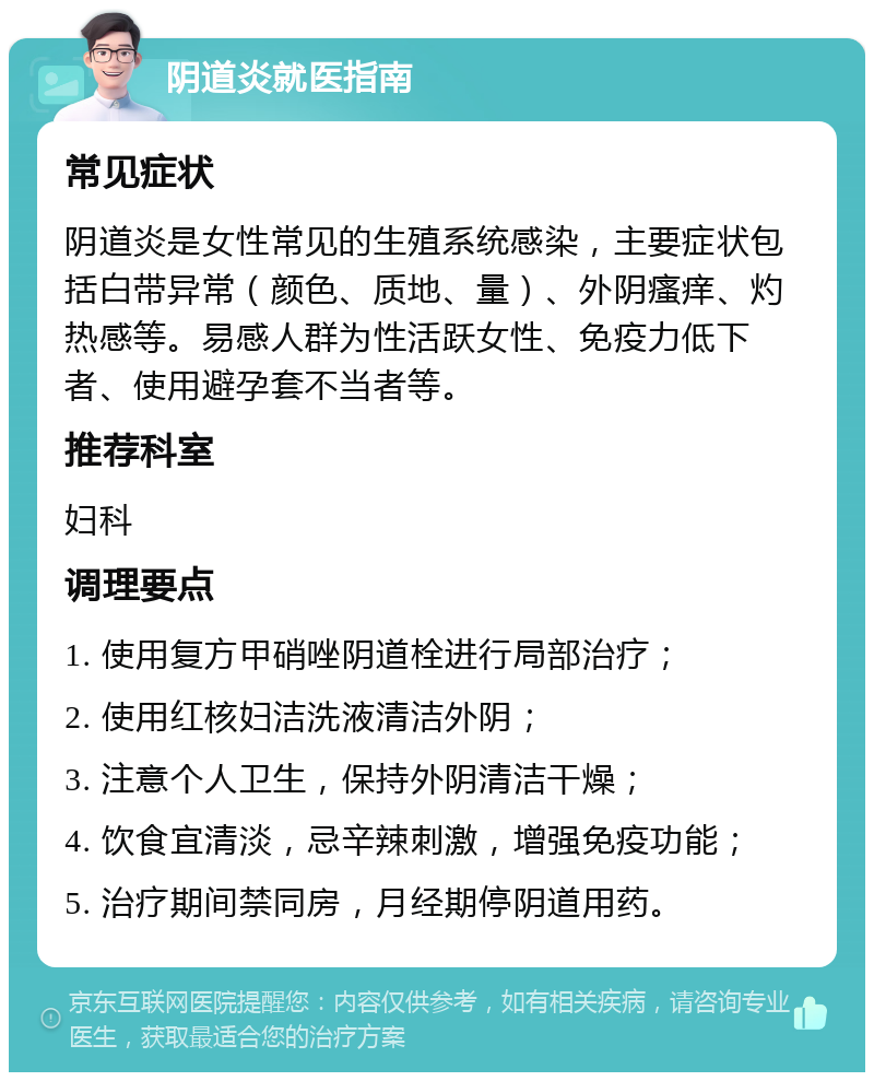 阴道炎就医指南 常见症状 阴道炎是女性常见的生殖系统感染，主要症状包括白带异常（颜色、质地、量）、外阴瘙痒、灼热感等。易感人群为性活跃女性、免疫力低下者、使用避孕套不当者等。 推荐科室 妇科 调理要点 1. 使用复方甲硝唑阴道栓进行局部治疗； 2. 使用红核妇洁洗液清洁外阴； 3. 注意个人卫生，保持外阴清洁干燥； 4. 饮食宜清淡，忌辛辣刺激，增强免疫功能； 5. 治疗期间禁同房，月经期停阴道用药。