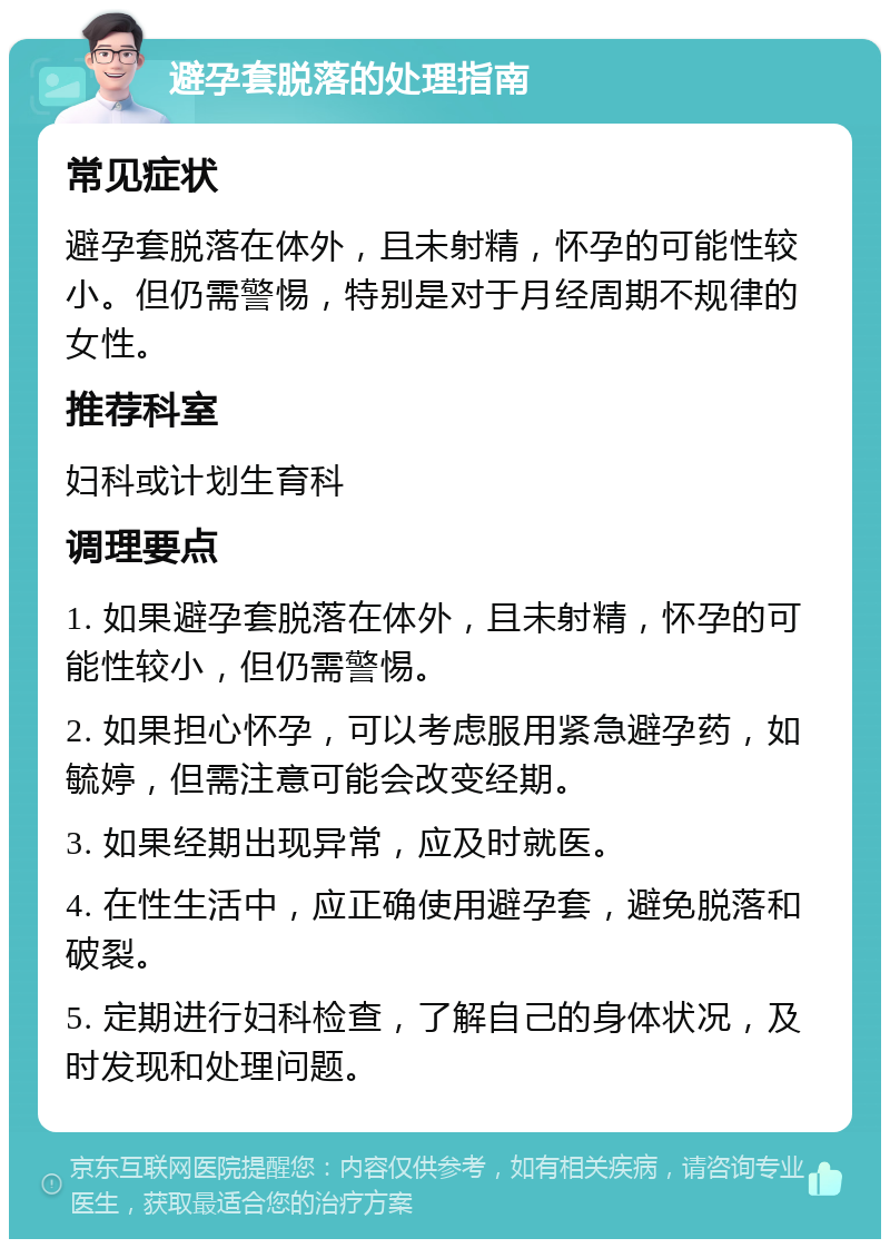 避孕套脱落的处理指南 常见症状 避孕套脱落在体外，且未射精，怀孕的可能性较小。但仍需警惕，特别是对于月经周期不规律的女性。 推荐科室 妇科或计划生育科 调理要点 1. 如果避孕套脱落在体外，且未射精，怀孕的可能性较小，但仍需警惕。 2. 如果担心怀孕，可以考虑服用紧急避孕药，如毓婷，但需注意可能会改变经期。 3. 如果经期出现异常，应及时就医。 4. 在性生活中，应正确使用避孕套，避免脱落和破裂。 5. 定期进行妇科检查，了解自己的身体状况，及时发现和处理问题。