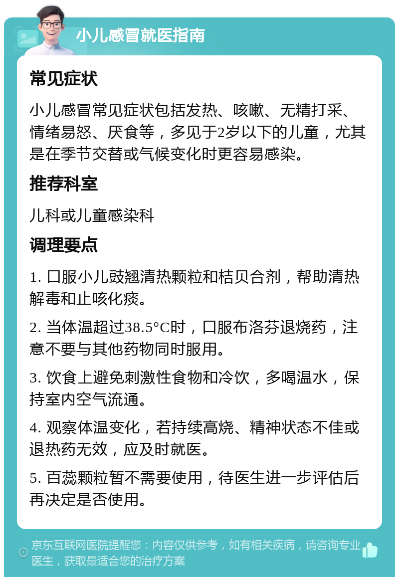 小儿感冒就医指南 常见症状 小儿感冒常见症状包括发热、咳嗽、无精打采、情绪易怒、厌食等，多见于2岁以下的儿童，尤其是在季节交替或气候变化时更容易感染。 推荐科室 儿科或儿童感染科 调理要点 1. 口服小儿豉翘清热颗粒和桔贝合剂，帮助清热解毒和止咳化痰。 2. 当体温超过38.5°C时，口服布洛芬退烧药，注意不要与其他药物同时服用。 3. 饮食上避免刺激性食物和冷饮，多喝温水，保持室内空气流通。 4. 观察体温变化，若持续高烧、精神状态不佳或退热药无效，应及时就医。 5. 百蕊颗粒暂不需要使用，待医生进一步评估后再决定是否使用。