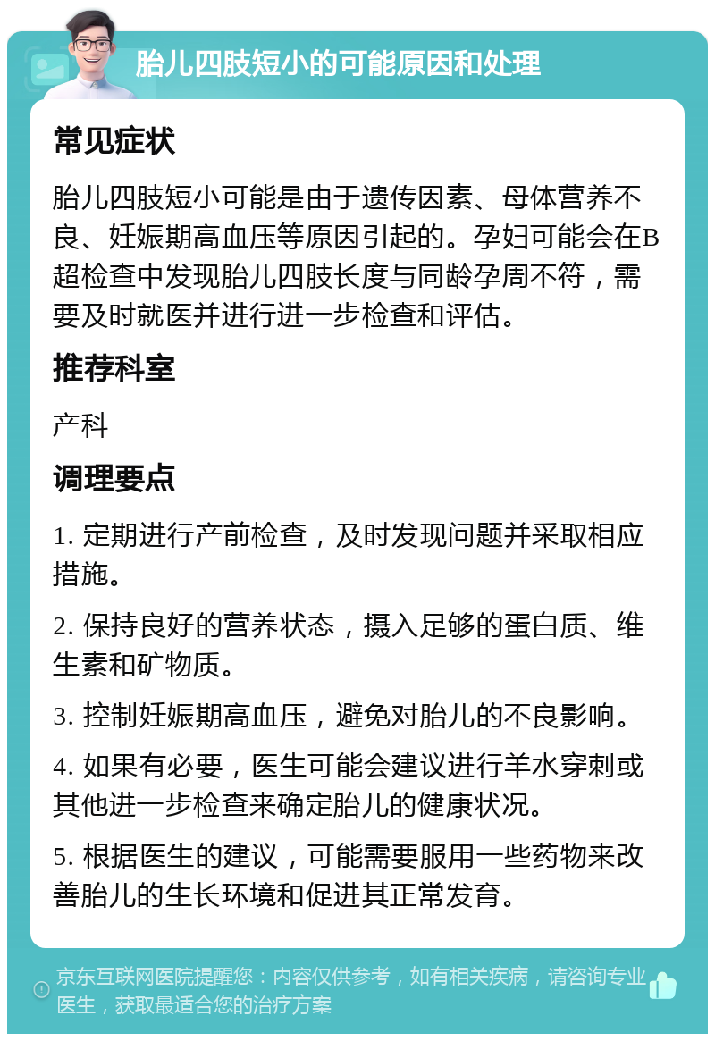 胎儿四肢短小的可能原因和处理 常见症状 胎儿四肢短小可能是由于遗传因素、母体营养不良、妊娠期高血压等原因引起的。孕妇可能会在B超检查中发现胎儿四肢长度与同龄孕周不符，需要及时就医并进行进一步检查和评估。 推荐科室 产科 调理要点 1. 定期进行产前检查，及时发现问题并采取相应措施。 2. 保持良好的营养状态，摄入足够的蛋白质、维生素和矿物质。 3. 控制妊娠期高血压，避免对胎儿的不良影响。 4. 如果有必要，医生可能会建议进行羊水穿刺或其他进一步检查来确定胎儿的健康状况。 5. 根据医生的建议，可能需要服用一些药物来改善胎儿的生长环境和促进其正常发育。