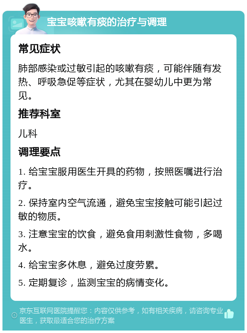 宝宝咳嗽有痰的治疗与调理 常见症状 肺部感染或过敏引起的咳嗽有痰，可能伴随有发热、呼吸急促等症状，尤其在婴幼儿中更为常见。 推荐科室 儿科 调理要点 1. 给宝宝服用医生开具的药物，按照医嘱进行治疗。 2. 保持室内空气流通，避免宝宝接触可能引起过敏的物质。 3. 注意宝宝的饮食，避免食用刺激性食物，多喝水。 4. 给宝宝多休息，避免过度劳累。 5. 定期复诊，监测宝宝的病情变化。