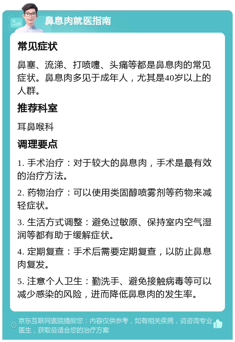 鼻息肉就医指南 常见症状 鼻塞、流涕、打喷嚏、头痛等都是鼻息肉的常见症状。鼻息肉多见于成年人，尤其是40岁以上的人群。 推荐科室 耳鼻喉科 调理要点 1. 手术治疗：对于较大的鼻息肉，手术是最有效的治疗方法。 2. 药物治疗：可以使用类固醇喷雾剂等药物来减轻症状。 3. 生活方式调整：避免过敏原、保持室内空气湿润等都有助于缓解症状。 4. 定期复查：手术后需要定期复查，以防止鼻息肉复发。 5. 注意个人卫生：勤洗手、避免接触病毒等可以减少感染的风险，进而降低鼻息肉的发生率。