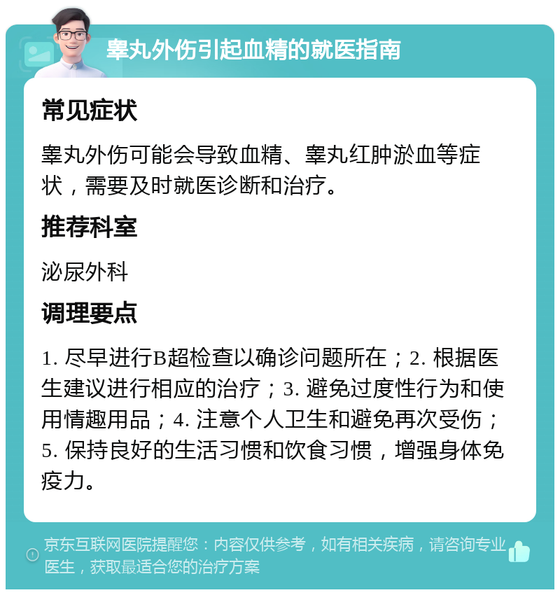 睾丸外伤引起血精的就医指南 常见症状 睾丸外伤可能会导致血精、睾丸红肿淤血等症状，需要及时就医诊断和治疗。 推荐科室 泌尿外科 调理要点 1. 尽早进行B超检查以确诊问题所在；2. 根据医生建议进行相应的治疗；3. 避免过度性行为和使用情趣用品；4. 注意个人卫生和避免再次受伤；5. 保持良好的生活习惯和饮食习惯，增强身体免疫力。