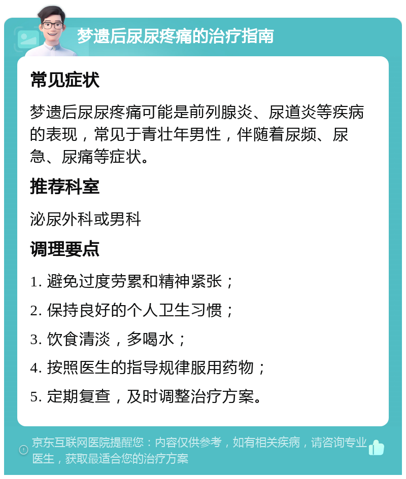 梦遗后尿尿疼痛的治疗指南 常见症状 梦遗后尿尿疼痛可能是前列腺炎、尿道炎等疾病的表现，常见于青壮年男性，伴随着尿频、尿急、尿痛等症状。 推荐科室 泌尿外科或男科 调理要点 1. 避免过度劳累和精神紧张； 2. 保持良好的个人卫生习惯； 3. 饮食清淡，多喝水； 4. 按照医生的指导规律服用药物； 5. 定期复查，及时调整治疗方案。