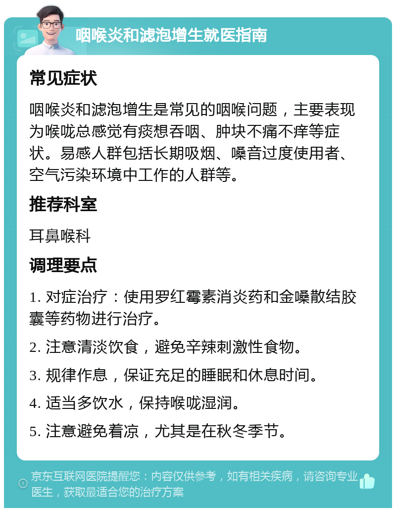 咽喉炎和滤泡增生就医指南 常见症状 咽喉炎和滤泡增生是常见的咽喉问题，主要表现为喉咙总感觉有痰想吞咽、肿块不痛不痒等症状。易感人群包括长期吸烟、嗓音过度使用者、空气污染环境中工作的人群等。 推荐科室 耳鼻喉科 调理要点 1. 对症治疗：使用罗红霉素消炎药和金嗓散结胶囊等药物进行治疗。 2. 注意清淡饮食，避免辛辣刺激性食物。 3. 规律作息，保证充足的睡眠和休息时间。 4. 适当多饮水，保持喉咙湿润。 5. 注意避免着凉，尤其是在秋冬季节。