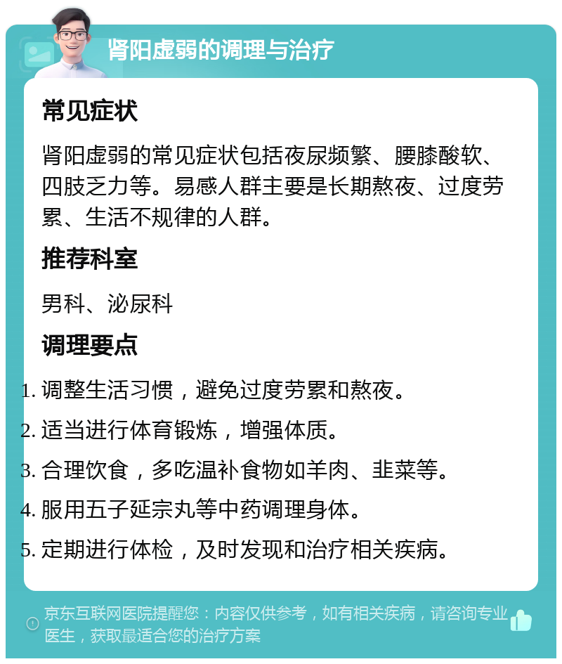 肾阳虚弱的调理与治疗 常见症状 肾阳虚弱的常见症状包括夜尿频繁、腰膝酸软、四肢乏力等。易感人群主要是长期熬夜、过度劳累、生活不规律的人群。 推荐科室 男科、泌尿科 调理要点 调整生活习惯，避免过度劳累和熬夜。 适当进行体育锻炼，增强体质。 合理饮食，多吃温补食物如羊肉、韭菜等。 服用五子延宗丸等中药调理身体。 定期进行体检，及时发现和治疗相关疾病。