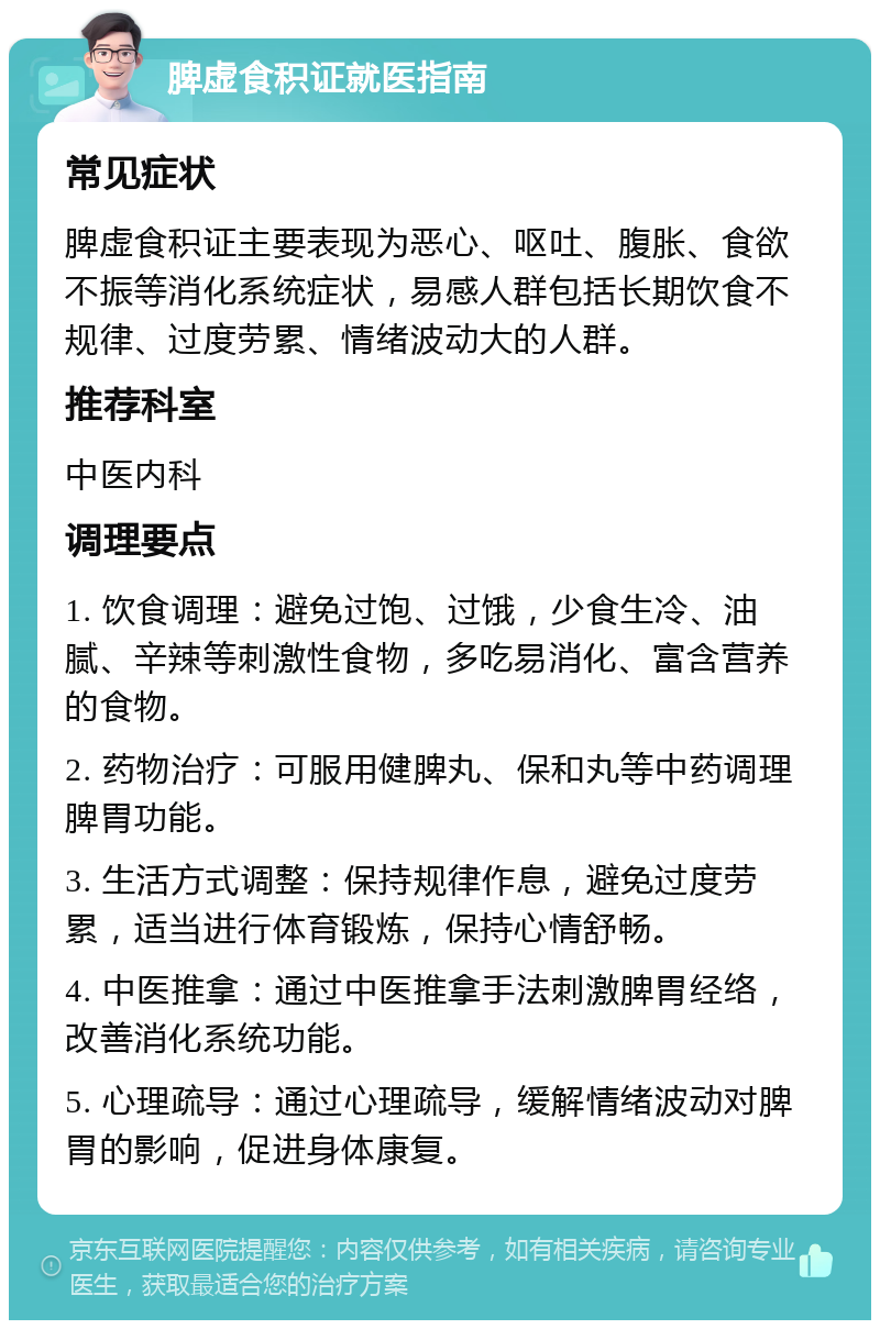 脾虚食积证就医指南 常见症状 脾虚食积证主要表现为恶心、呕吐、腹胀、食欲不振等消化系统症状，易感人群包括长期饮食不规律、过度劳累、情绪波动大的人群。 推荐科室 中医内科 调理要点 1. 饮食调理：避免过饱、过饿，少食生冷、油腻、辛辣等刺激性食物，多吃易消化、富含营养的食物。 2. 药物治疗：可服用健脾丸、保和丸等中药调理脾胃功能。 3. 生活方式调整：保持规律作息，避免过度劳累，适当进行体育锻炼，保持心情舒畅。 4. 中医推拿：通过中医推拿手法刺激脾胃经络，改善消化系统功能。 5. 心理疏导：通过心理疏导，缓解情绪波动对脾胃的影响，促进身体康复。