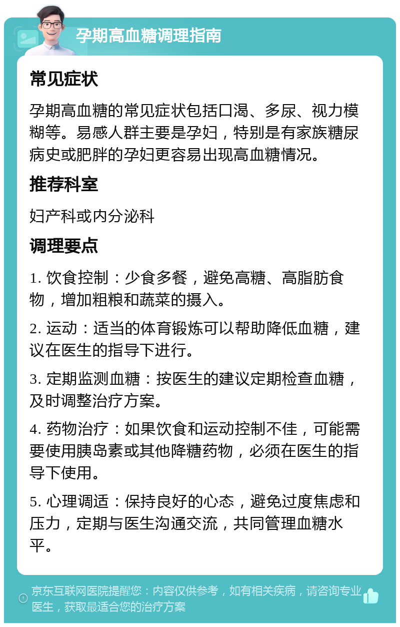 孕期高血糖调理指南 常见症状 孕期高血糖的常见症状包括口渴、多尿、视力模糊等。易感人群主要是孕妇，特别是有家族糖尿病史或肥胖的孕妇更容易出现高血糖情况。 推荐科室 妇产科或内分泌科 调理要点 1. 饮食控制：少食多餐，避免高糖、高脂肪食物，增加粗粮和蔬菜的摄入。 2. 运动：适当的体育锻炼可以帮助降低血糖，建议在医生的指导下进行。 3. 定期监测血糖：按医生的建议定期检查血糖，及时调整治疗方案。 4. 药物治疗：如果饮食和运动控制不佳，可能需要使用胰岛素或其他降糖药物，必须在医生的指导下使用。 5. 心理调适：保持良好的心态，避免过度焦虑和压力，定期与医生沟通交流，共同管理血糖水平。