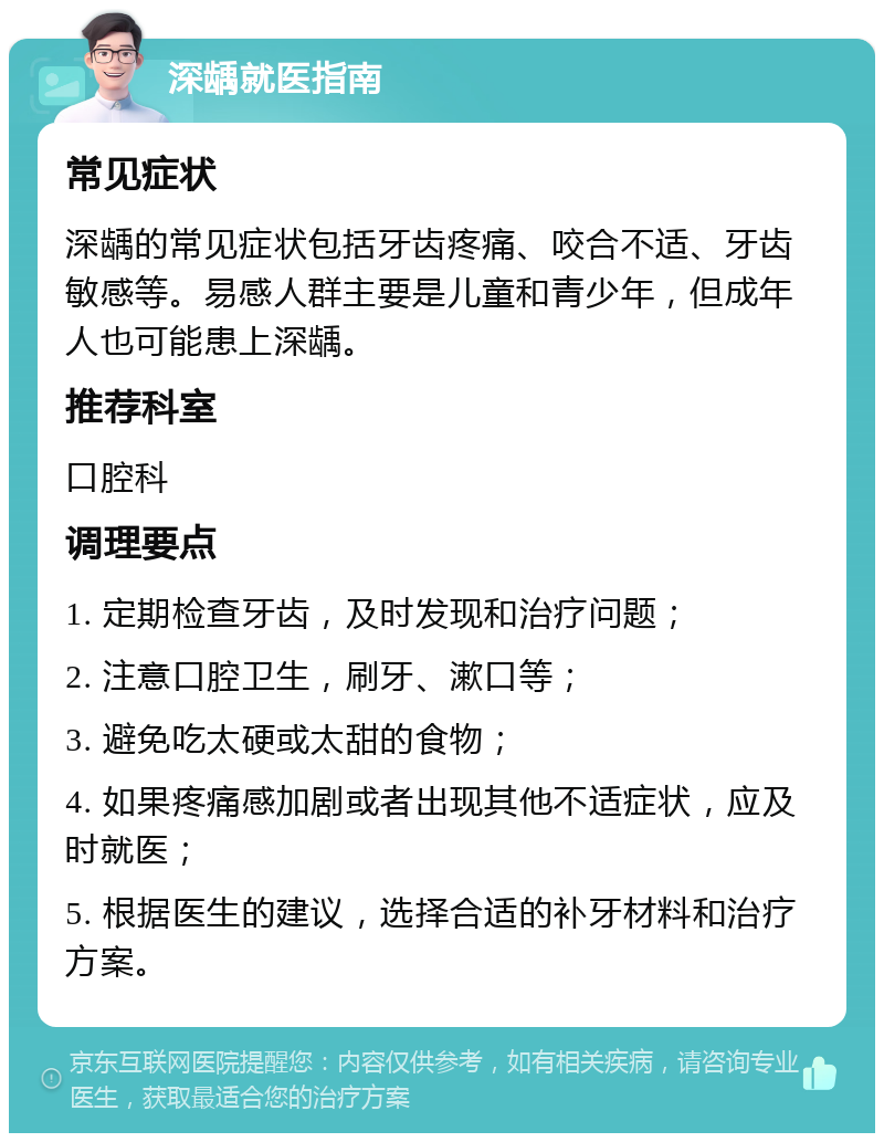 深龋就医指南 常见症状 深龋的常见症状包括牙齿疼痛、咬合不适、牙齿敏感等。易感人群主要是儿童和青少年，但成年人也可能患上深龋。 推荐科室 口腔科 调理要点 1. 定期检查牙齿，及时发现和治疗问题； 2. 注意口腔卫生，刷牙、漱口等； 3. 避免吃太硬或太甜的食物； 4. 如果疼痛感加剧或者出现其他不适症状，应及时就医； 5. 根据医生的建议，选择合适的补牙材料和治疗方案。