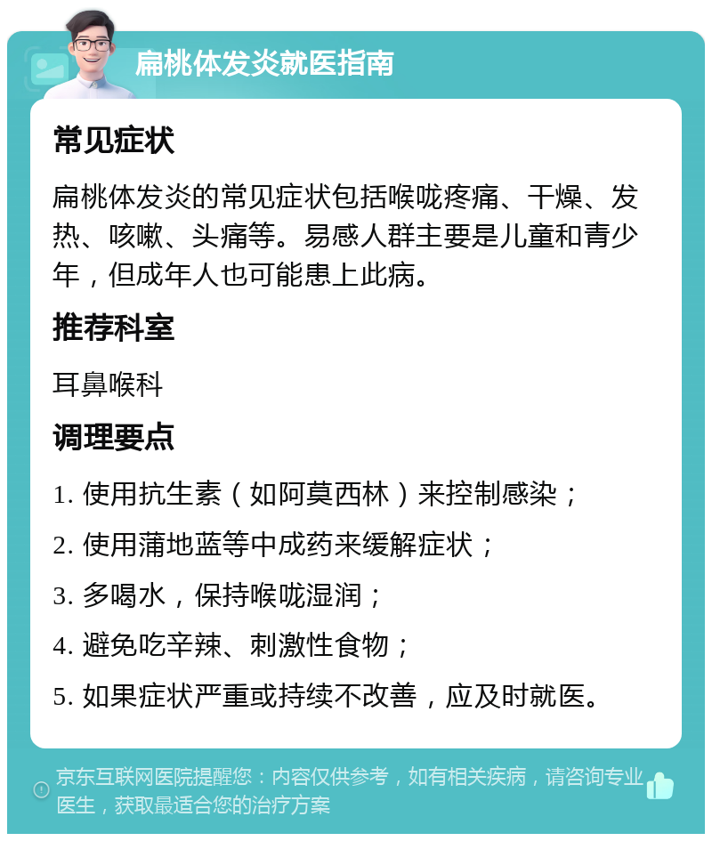 扁桃体发炎就医指南 常见症状 扁桃体发炎的常见症状包括喉咙疼痛、干燥、发热、咳嗽、头痛等。易感人群主要是儿童和青少年，但成年人也可能患上此病。 推荐科室 耳鼻喉科 调理要点 1. 使用抗生素（如阿莫西林）来控制感染； 2. 使用蒲地蓝等中成药来缓解症状； 3. 多喝水，保持喉咙湿润； 4. 避免吃辛辣、刺激性食物； 5. 如果症状严重或持续不改善，应及时就医。