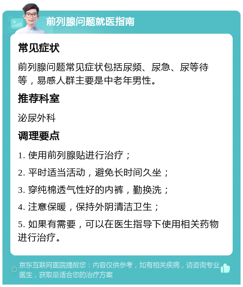 前列腺问题就医指南 常见症状 前列腺问题常见症状包括尿频、尿急、尿等待等，易感人群主要是中老年男性。 推荐科室 泌尿外科 调理要点 1. 使用前列腺贴进行治疗； 2. 平时适当活动，避免长时间久坐； 3. 穿纯棉透气性好的内裤，勤换洗； 4. 注意保暖，保持外阴清洁卫生； 5. 如果有需要，可以在医生指导下使用相关药物进行治疗。