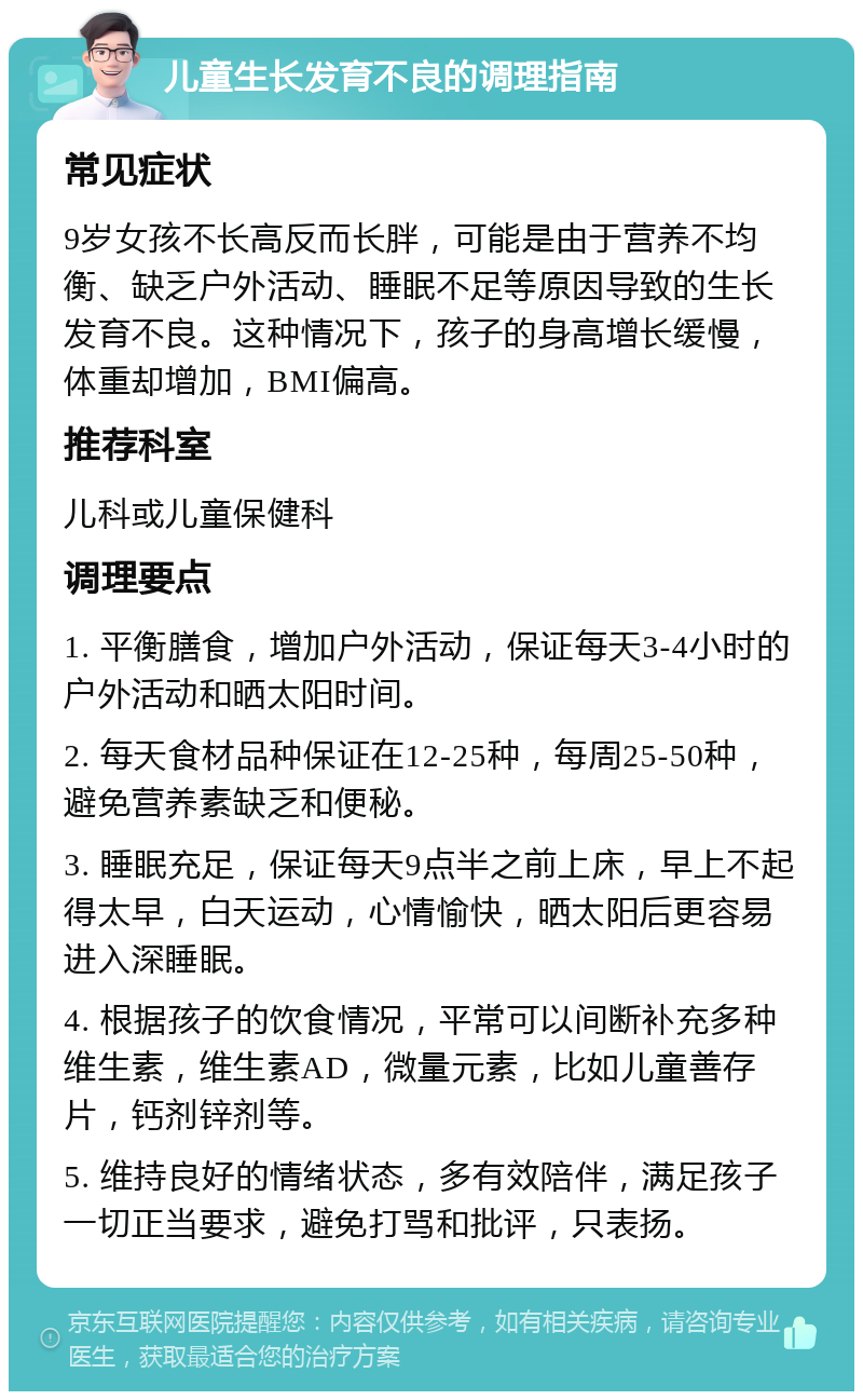 儿童生长发育不良的调理指南 常见症状 9岁女孩不长高反而长胖，可能是由于营养不均衡、缺乏户外活动、睡眠不足等原因导致的生长发育不良。这种情况下，孩子的身高增长缓慢，体重却增加，BMI偏高。 推荐科室 儿科或儿童保健科 调理要点 1. 平衡膳食，增加户外活动，保证每天3-4小时的户外活动和晒太阳时间。 2. 每天食材品种保证在12-25种，每周25-50种，避免营养素缺乏和便秘。 3. 睡眠充足，保证每天9点半之前上床，早上不起得太早，白天运动，心情愉快，晒太阳后更容易进入深睡眠。 4. 根据孩子的饮食情况，平常可以间断补充多种维生素，维生素AD，微量元素，比如儿童善存片，钙剂锌剂等。 5. 维持良好的情绪状态，多有效陪伴，满足孩子一切正当要求，避免打骂和批评，只表扬。