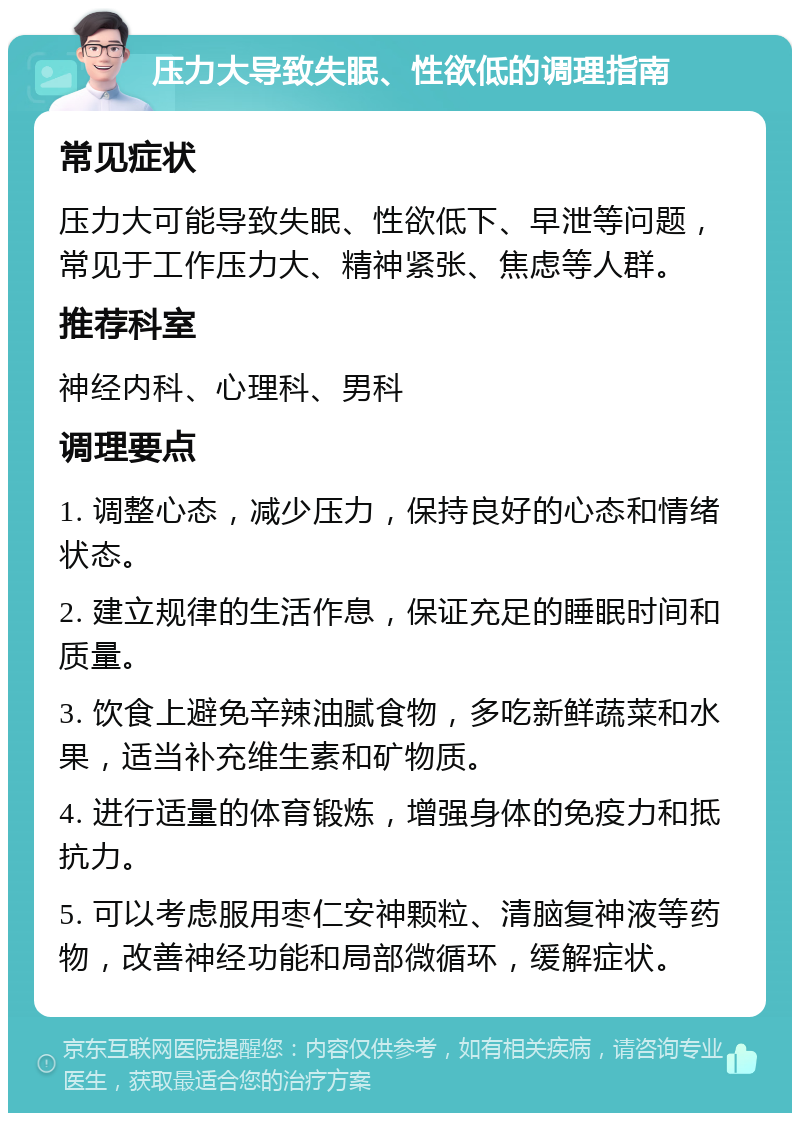 压力大导致失眠、性欲低的调理指南 常见症状 压力大可能导致失眠、性欲低下、早泄等问题，常见于工作压力大、精神紧张、焦虑等人群。 推荐科室 神经内科、心理科、男科 调理要点 1. 调整心态，减少压力，保持良好的心态和情绪状态。 2. 建立规律的生活作息，保证充足的睡眠时间和质量。 3. 饮食上避免辛辣油腻食物，多吃新鲜蔬菜和水果，适当补充维生素和矿物质。 4. 进行适量的体育锻炼，增强身体的免疫力和抵抗力。 5. 可以考虑服用枣仁安神颗粒、清脑复神液等药物，改善神经功能和局部微循环，缓解症状。