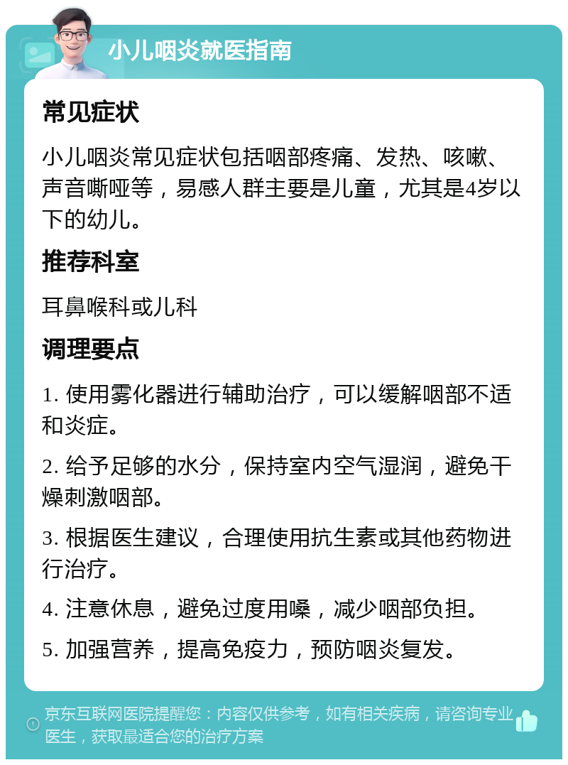 小儿咽炎就医指南 常见症状 小儿咽炎常见症状包括咽部疼痛、发热、咳嗽、声音嘶哑等，易感人群主要是儿童，尤其是4岁以下的幼儿。 推荐科室 耳鼻喉科或儿科 调理要点 1. 使用雾化器进行辅助治疗，可以缓解咽部不适和炎症。 2. 给予足够的水分，保持室内空气湿润，避免干燥刺激咽部。 3. 根据医生建议，合理使用抗生素或其他药物进行治疗。 4. 注意休息，避免过度用嗓，减少咽部负担。 5. 加强营养，提高免疫力，预防咽炎复发。