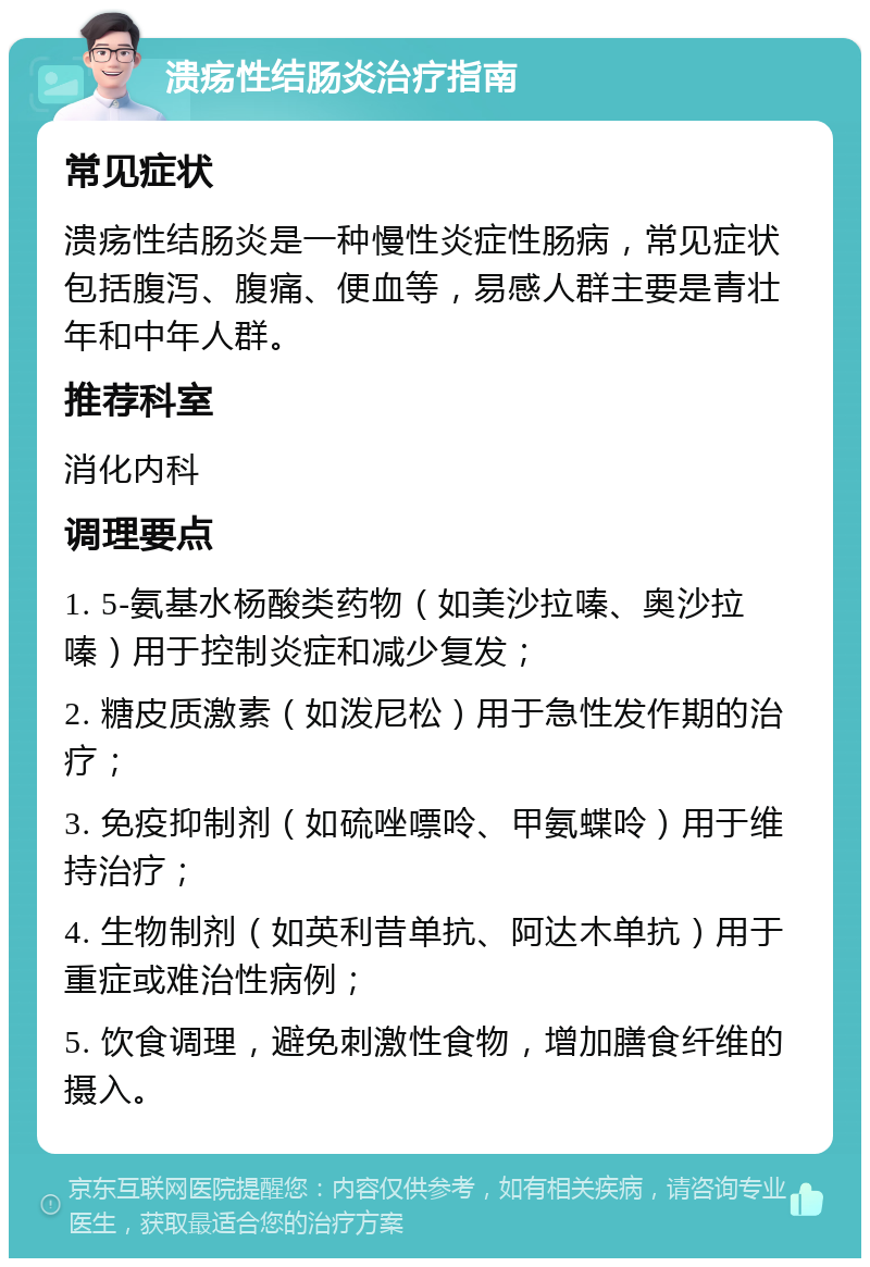 溃疡性结肠炎治疗指南 常见症状 溃疡性结肠炎是一种慢性炎症性肠病，常见症状包括腹泻、腹痛、便血等，易感人群主要是青壮年和中年人群。 推荐科室 消化内科 调理要点 1. 5-氨基水杨酸类药物（如美沙拉嗪、奥沙拉嗪）用于控制炎症和减少复发； 2. 糖皮质激素（如泼尼松）用于急性发作期的治疗； 3. 免疫抑制剂（如硫唑嘌呤、甲氨蝶呤）用于维持治疗； 4. 生物制剂（如英利昔单抗、阿达木单抗）用于重症或难治性病例； 5. 饮食调理，避免刺激性食物，增加膳食纤维的摄入。