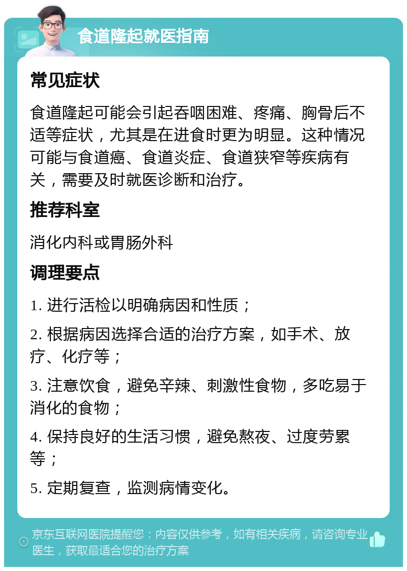 食道隆起就医指南 常见症状 食道隆起可能会引起吞咽困难、疼痛、胸骨后不适等症状，尤其是在进食时更为明显。这种情况可能与食道癌、食道炎症、食道狭窄等疾病有关，需要及时就医诊断和治疗。 推荐科室 消化内科或胃肠外科 调理要点 1. 进行活检以明确病因和性质； 2. 根据病因选择合适的治疗方案，如手术、放疗、化疗等； 3. 注意饮食，避免辛辣、刺激性食物，多吃易于消化的食物； 4. 保持良好的生活习惯，避免熬夜、过度劳累等； 5. 定期复查，监测病情变化。