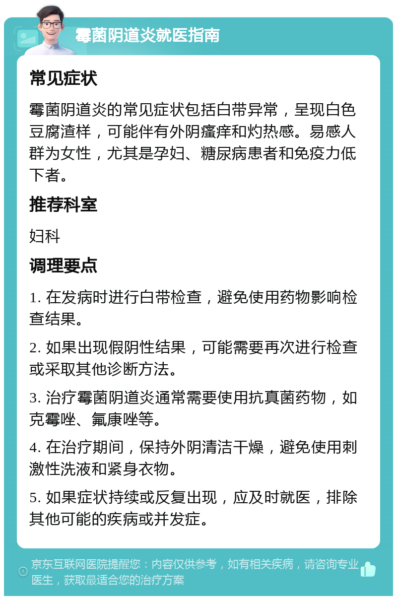 霉菌阴道炎就医指南 常见症状 霉菌阴道炎的常见症状包括白带异常，呈现白色豆腐渣样，可能伴有外阴瘙痒和灼热感。易感人群为女性，尤其是孕妇、糖尿病患者和免疫力低下者。 推荐科室 妇科 调理要点 1. 在发病时进行白带检查，避免使用药物影响检查结果。 2. 如果出现假阴性结果，可能需要再次进行检查或采取其他诊断方法。 3. 治疗霉菌阴道炎通常需要使用抗真菌药物，如克霉唑、氟康唑等。 4. 在治疗期间，保持外阴清洁干燥，避免使用刺激性洗液和紧身衣物。 5. 如果症状持续或反复出现，应及时就医，排除其他可能的疾病或并发症。