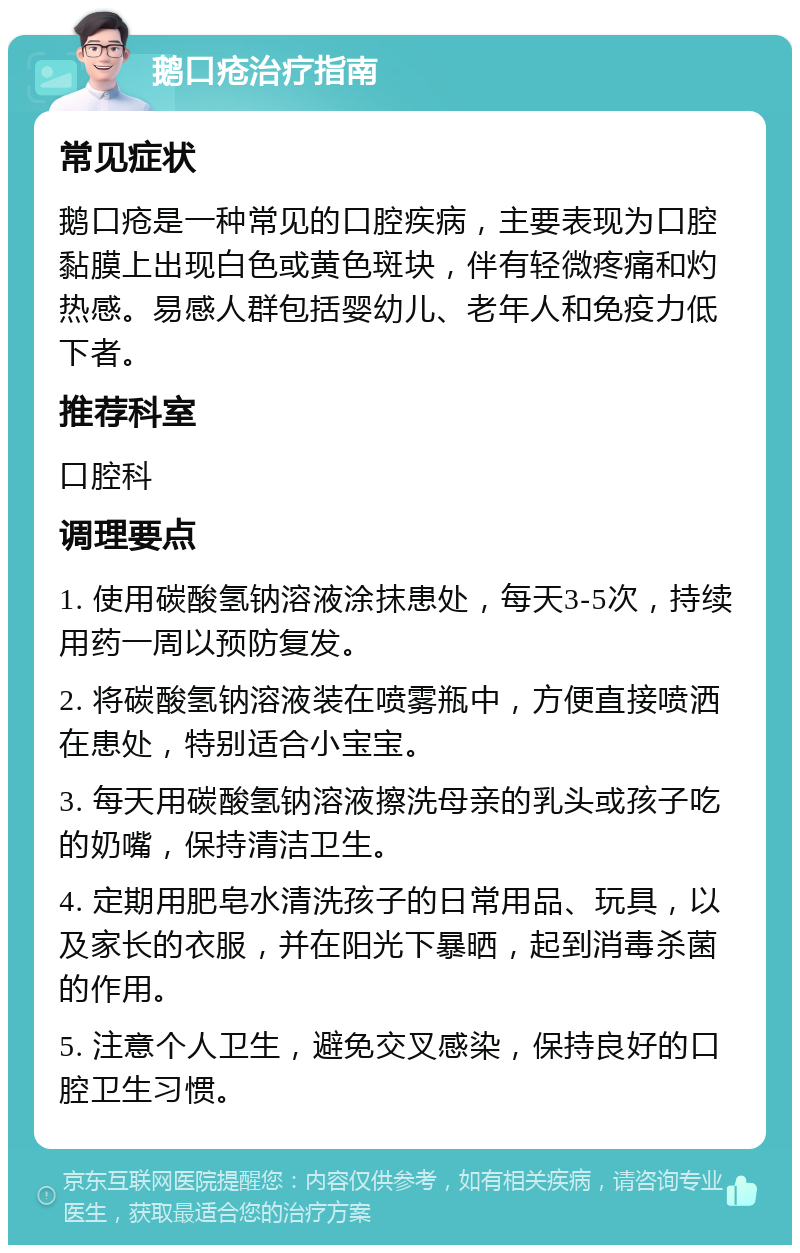 鹅口疮治疗指南 常见症状 鹅口疮是一种常见的口腔疾病，主要表现为口腔黏膜上出现白色或黄色斑块，伴有轻微疼痛和灼热感。易感人群包括婴幼儿、老年人和免疫力低下者。 推荐科室 口腔科 调理要点 1. 使用碳酸氢钠溶液涂抹患处，每天3-5次，持续用药一周以预防复发。 2. 将碳酸氢钠溶液装在喷雾瓶中，方便直接喷洒在患处，特别适合小宝宝。 3. 每天用碳酸氢钠溶液擦洗母亲的乳头或孩子吃的奶嘴，保持清洁卫生。 4. 定期用肥皂水清洗孩子的日常用品、玩具，以及家长的衣服，并在阳光下暴晒，起到消毒杀菌的作用。 5. 注意个人卫生，避免交叉感染，保持良好的口腔卫生习惯。