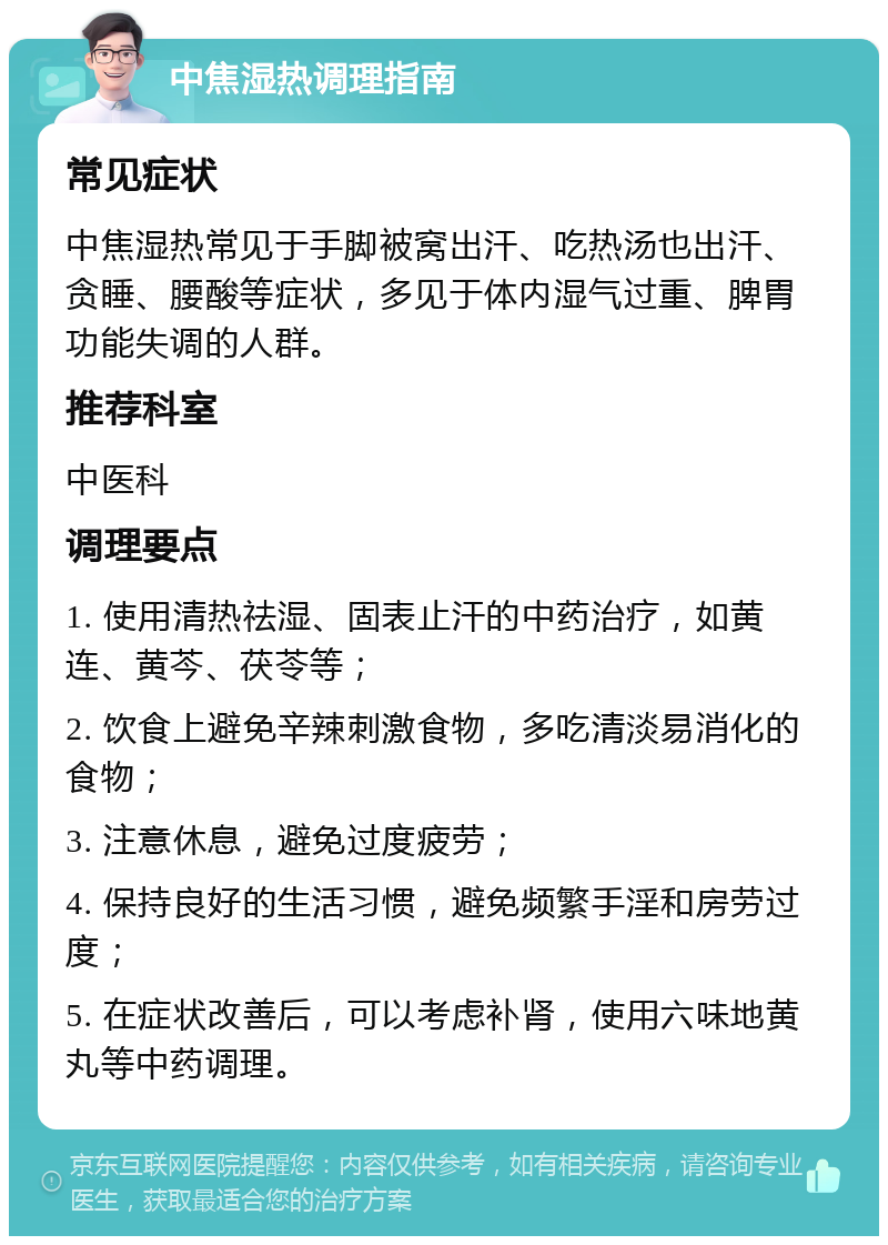 中焦湿热调理指南 常见症状 中焦湿热常见于手脚被窝出汗、吃热汤也出汗、贪睡、腰酸等症状，多见于体内湿气过重、脾胃功能失调的人群。 推荐科室 中医科 调理要点 1. 使用清热祛湿、固表止汗的中药治疗，如黄连、黄芩、茯苓等； 2. 饮食上避免辛辣刺激食物，多吃清淡易消化的食物； 3. 注意休息，避免过度疲劳； 4. 保持良好的生活习惯，避免频繁手淫和房劳过度； 5. 在症状改善后，可以考虑补肾，使用六味地黄丸等中药调理。