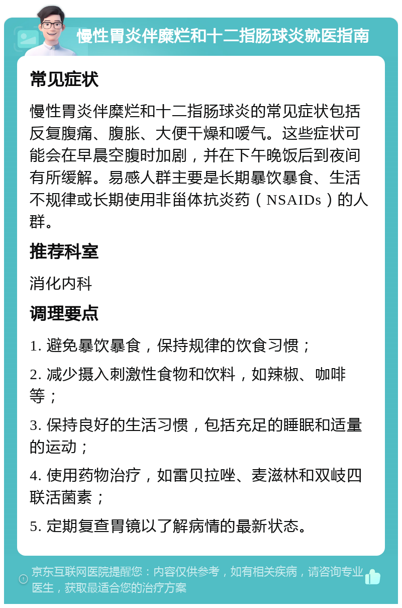 慢性胃炎伴糜烂和十二指肠球炎就医指南 常见症状 慢性胃炎伴糜烂和十二指肠球炎的常见症状包括反复腹痛、腹胀、大便干燥和嗳气。这些症状可能会在早晨空腹时加剧，并在下午晚饭后到夜间有所缓解。易感人群主要是长期暴饮暴食、生活不规律或长期使用非甾体抗炎药（NSAIDs）的人群。 推荐科室 消化内科 调理要点 1. 避免暴饮暴食，保持规律的饮食习惯； 2. 减少摄入刺激性食物和饮料，如辣椒、咖啡等； 3. 保持良好的生活习惯，包括充足的睡眠和适量的运动； 4. 使用药物治疗，如雷贝拉唑、麦滋林和双岐四联活菌素； 5. 定期复查胃镜以了解病情的最新状态。