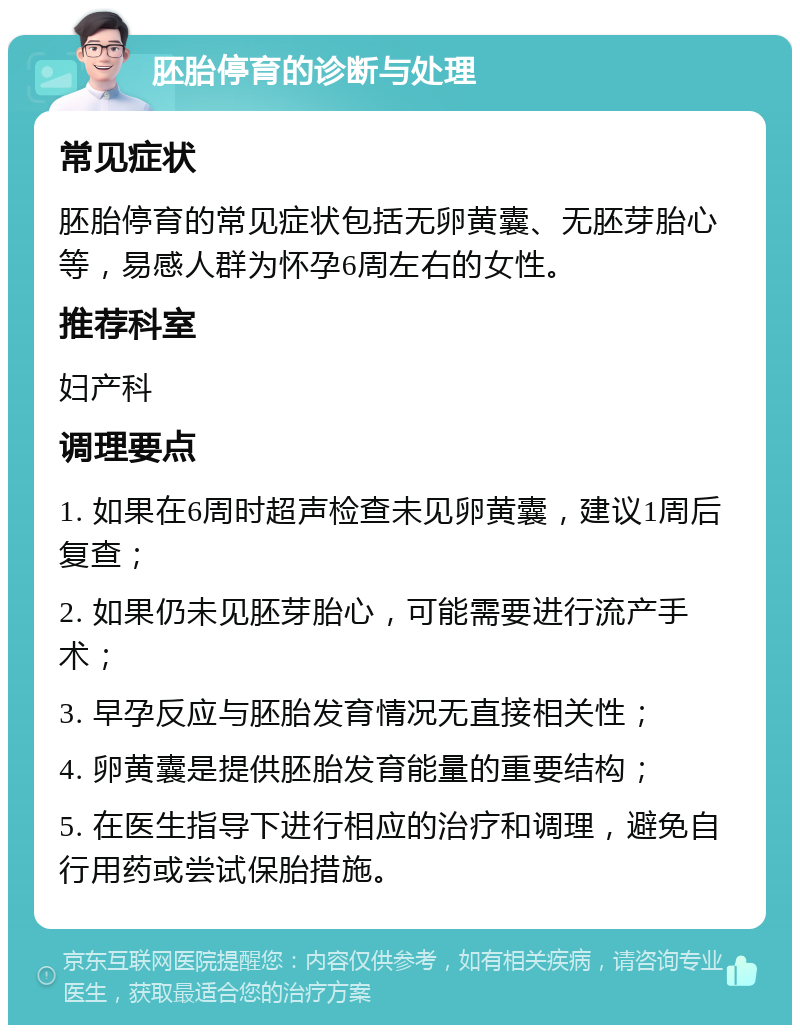 胚胎停育的诊断与处理 常见症状 胚胎停育的常见症状包括无卵黄囊、无胚芽胎心等，易感人群为怀孕6周左右的女性。 推荐科室 妇产科 调理要点 1. 如果在6周时超声检查未见卵黄囊，建议1周后复查； 2. 如果仍未见胚芽胎心，可能需要进行流产手术； 3. 早孕反应与胚胎发育情况无直接相关性； 4. 卵黄囊是提供胚胎发育能量的重要结构； 5. 在医生指导下进行相应的治疗和调理，避免自行用药或尝试保胎措施。