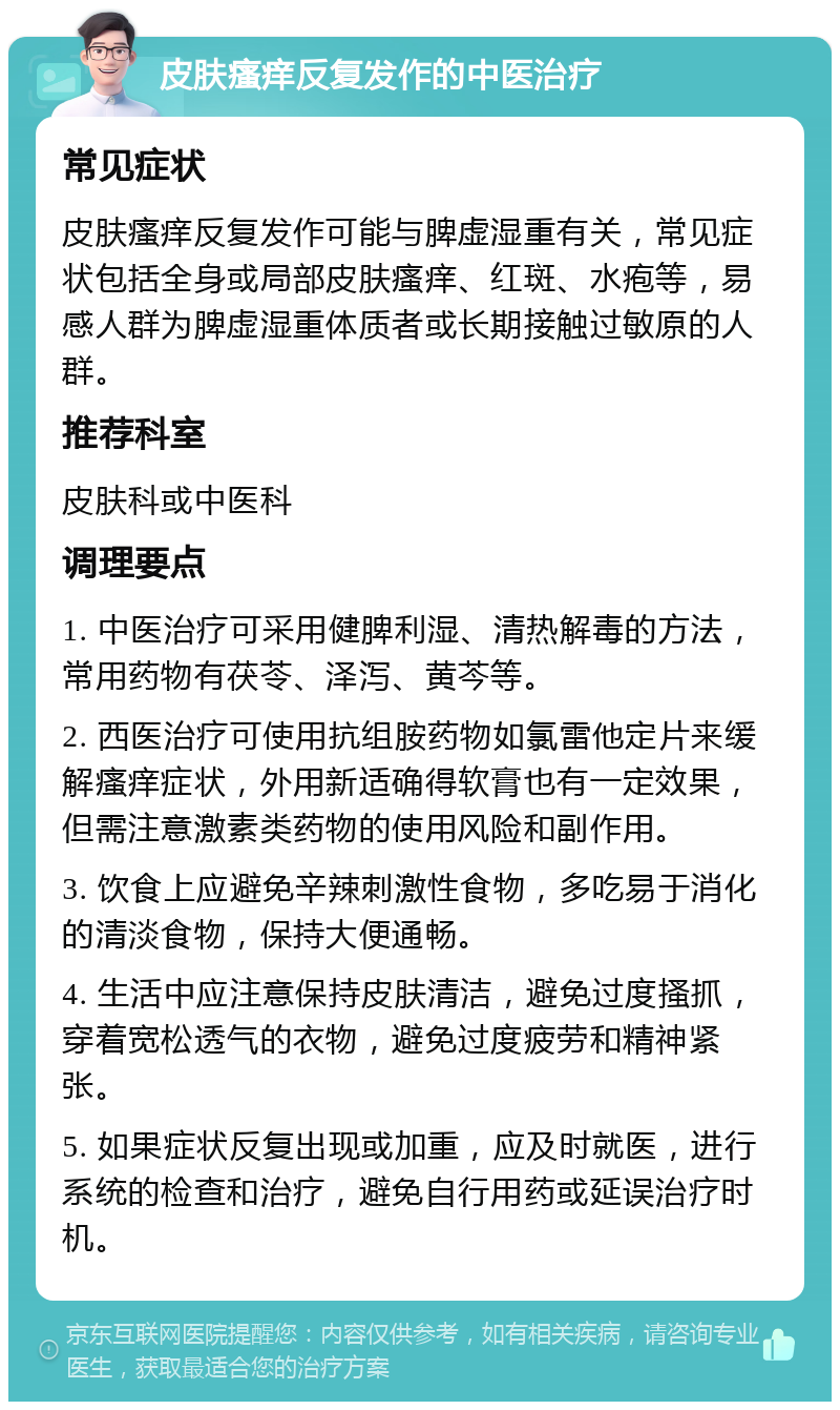 皮肤瘙痒反复发作的中医治疗 常见症状 皮肤瘙痒反复发作可能与脾虚湿重有关，常见症状包括全身或局部皮肤瘙痒、红斑、水疱等，易感人群为脾虚湿重体质者或长期接触过敏原的人群。 推荐科室 皮肤科或中医科 调理要点 1. 中医治疗可采用健脾利湿、清热解毒的方法，常用药物有茯苓、泽泻、黄芩等。 2. 西医治疗可使用抗组胺药物如氯雷他定片来缓解瘙痒症状，外用新适确得软膏也有一定效果，但需注意激素类药物的使用风险和副作用。 3. 饮食上应避免辛辣刺激性食物，多吃易于消化的清淡食物，保持大便通畅。 4. 生活中应注意保持皮肤清洁，避免过度搔抓，穿着宽松透气的衣物，避免过度疲劳和精神紧张。 5. 如果症状反复出现或加重，应及时就医，进行系统的检查和治疗，避免自行用药或延误治疗时机。