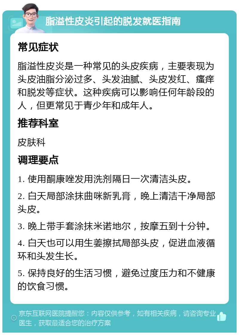 脂溢性皮炎引起的脱发就医指南 常见症状 脂溢性皮炎是一种常见的头皮疾病，主要表现为头皮油脂分泌过多、头发油腻、头皮发红、瘙痒和脱发等症状。这种疾病可以影响任何年龄段的人，但更常见于青少年和成年人。 推荐科室 皮肤科 调理要点 1. 使用酮康唑发用洗剂隔日一次清洁头皮。 2. 白天局部涂抹曲咪新乳膏，晚上清洁干净局部头皮。 3. 晚上带手套涂抹米诺地尔，按摩五到十分钟。 4. 白天也可以用生姜擦拭局部头皮，促进血液循环和头发生长。 5. 保持良好的生活习惯，避免过度压力和不健康的饮食习惯。