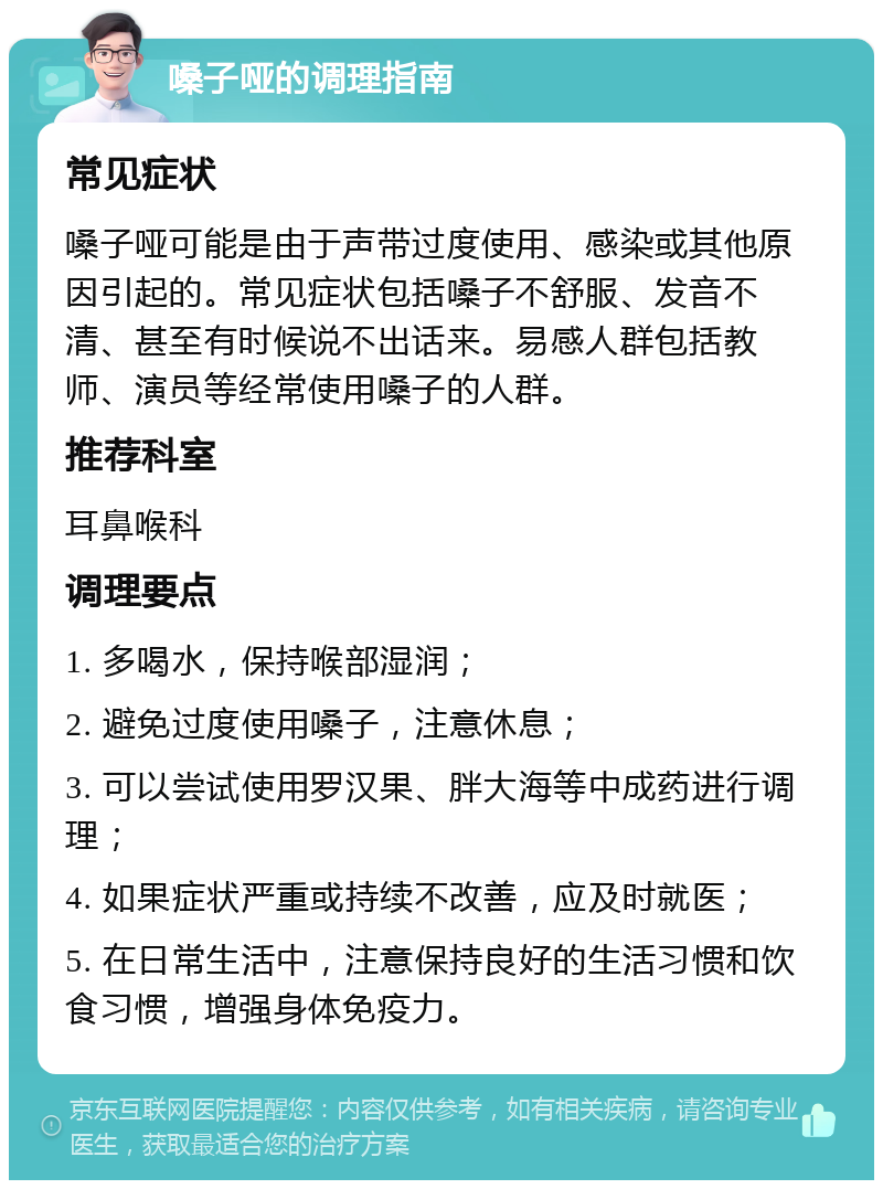 嗓子哑的调理指南 常见症状 嗓子哑可能是由于声带过度使用、感染或其他原因引起的。常见症状包括嗓子不舒服、发音不清、甚至有时候说不出话来。易感人群包括教师、演员等经常使用嗓子的人群。 推荐科室 耳鼻喉科 调理要点 1. 多喝水，保持喉部湿润； 2. 避免过度使用嗓子，注意休息； 3. 可以尝试使用罗汉果、胖大海等中成药进行调理； 4. 如果症状严重或持续不改善，应及时就医； 5. 在日常生活中，注意保持良好的生活习惯和饮食习惯，增强身体免疫力。