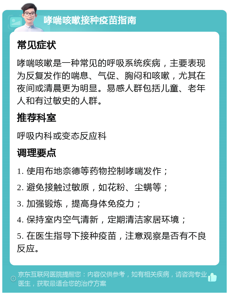 哮喘咳嗽接种疫苗指南 常见症状 哮喘咳嗽是一种常见的呼吸系统疾病，主要表现为反复发作的喘息、气促、胸闷和咳嗽，尤其在夜间或清晨更为明显。易感人群包括儿童、老年人和有过敏史的人群。 推荐科室 呼吸内科或变态反应科 调理要点 1. 使用布地奈德等药物控制哮喘发作； 2. 避免接触过敏原，如花粉、尘螨等； 3. 加强锻炼，提高身体免疫力； 4. 保持室内空气清新，定期清洁家居环境； 5. 在医生指导下接种疫苗，注意观察是否有不良反应。