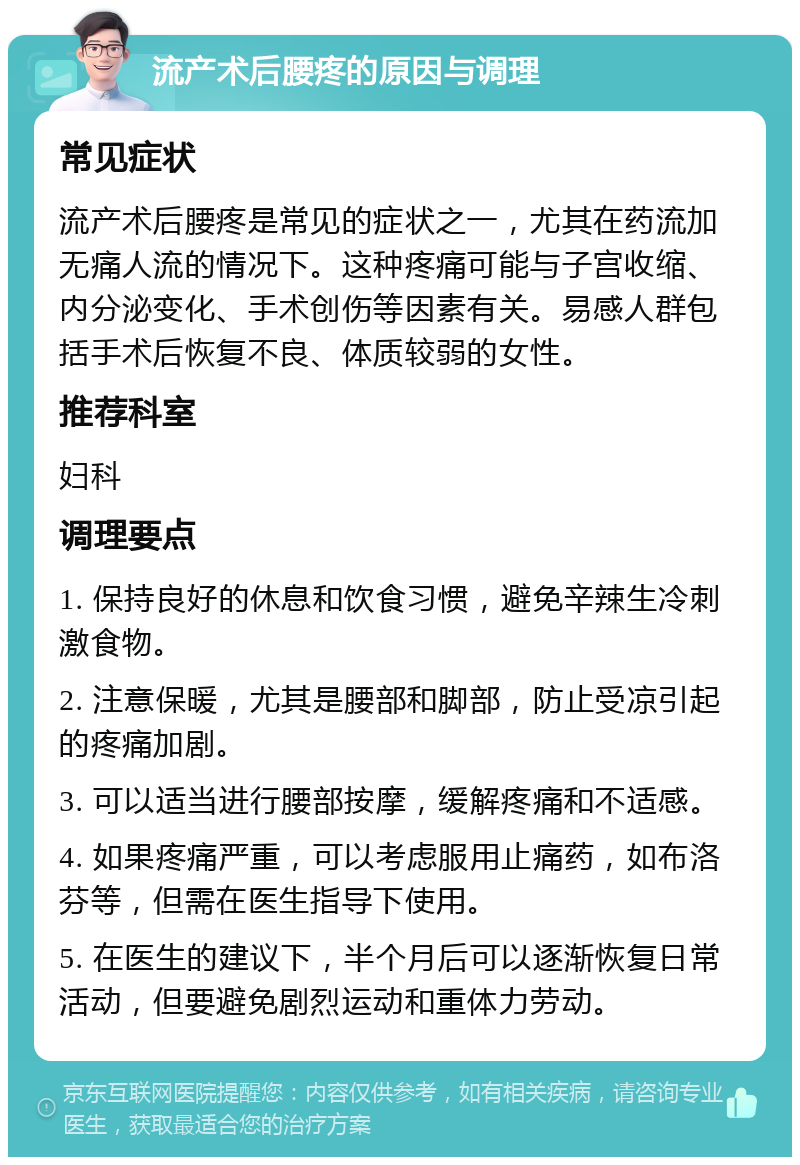 流产术后腰疼的原因与调理 常见症状 流产术后腰疼是常见的症状之一，尤其在药流加无痛人流的情况下。这种疼痛可能与子宫收缩、内分泌变化、手术创伤等因素有关。易感人群包括手术后恢复不良、体质较弱的女性。 推荐科室 妇科 调理要点 1. 保持良好的休息和饮食习惯，避免辛辣生冷刺激食物。 2. 注意保暖，尤其是腰部和脚部，防止受凉引起的疼痛加剧。 3. 可以适当进行腰部按摩，缓解疼痛和不适感。 4. 如果疼痛严重，可以考虑服用止痛药，如布洛芬等，但需在医生指导下使用。 5. 在医生的建议下，半个月后可以逐渐恢复日常活动，但要避免剧烈运动和重体力劳动。