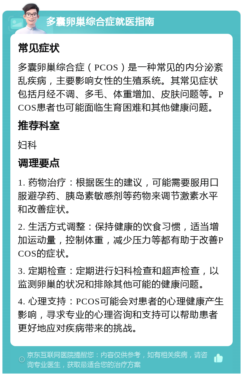 多囊卵巢综合症就医指南 常见症状 多囊卵巢综合症（PCOS）是一种常见的内分泌紊乱疾病，主要影响女性的生殖系统。其常见症状包括月经不调、多毛、体重增加、皮肤问题等。PCOS患者也可能面临生育困难和其他健康问题。 推荐科室 妇科 调理要点 1. 药物治疗：根据医生的建议，可能需要服用口服避孕药、胰岛素敏感剂等药物来调节激素水平和改善症状。 2. 生活方式调整：保持健康的饮食习惯，适当增加运动量，控制体重，减少压力等都有助于改善PCOS的症状。 3. 定期检查：定期进行妇科检查和超声检查，以监测卵巢的状况和排除其他可能的健康问题。 4. 心理支持：PCOS可能会对患者的心理健康产生影响，寻求专业的心理咨询和支持可以帮助患者更好地应对疾病带来的挑战。