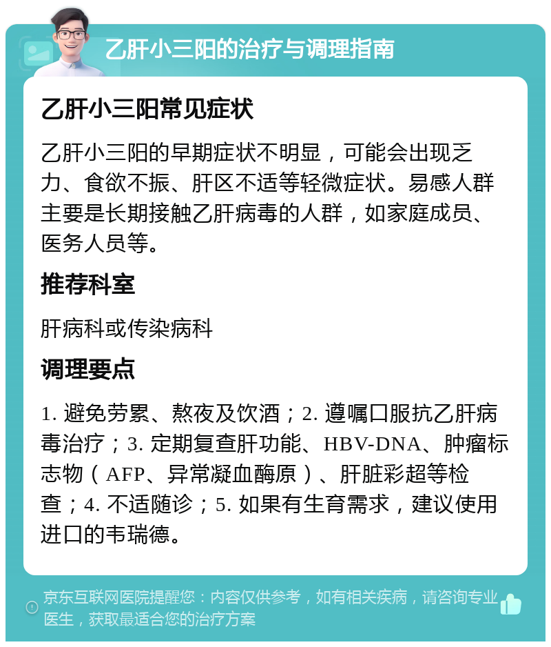 乙肝小三阳的治疗与调理指南 乙肝小三阳常见症状 乙肝小三阳的早期症状不明显，可能会出现乏力、食欲不振、肝区不适等轻微症状。易感人群主要是长期接触乙肝病毒的人群，如家庭成员、医务人员等。 推荐科室 肝病科或传染病科 调理要点 1. 避免劳累、熬夜及饮酒；2. 遵嘱口服抗乙肝病毒治疗；3. 定期复查肝功能、HBV-DNA、肿瘤标志物（AFP、异常凝血酶原）、肝脏彩超等检查；4. 不适随诊；5. 如果有生育需求，建议使用进口的韦瑞德。