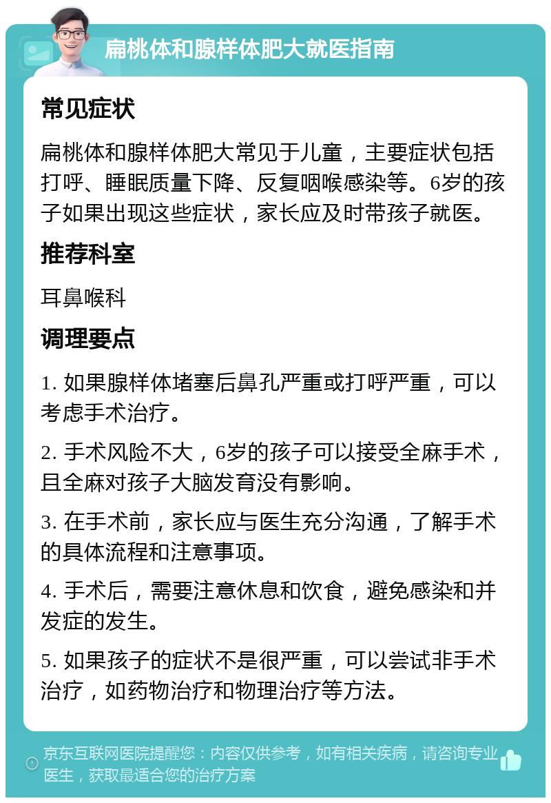 扁桃体和腺样体肥大就医指南 常见症状 扁桃体和腺样体肥大常见于儿童，主要症状包括打呼、睡眠质量下降、反复咽喉感染等。6岁的孩子如果出现这些症状，家长应及时带孩子就医。 推荐科室 耳鼻喉科 调理要点 1. 如果腺样体堵塞后鼻孔严重或打呼严重，可以考虑手术治疗。 2. 手术风险不大，6岁的孩子可以接受全麻手术，且全麻对孩子大脑发育没有影响。 3. 在手术前，家长应与医生充分沟通，了解手术的具体流程和注意事项。 4. 手术后，需要注意休息和饮食，避免感染和并发症的发生。 5. 如果孩子的症状不是很严重，可以尝试非手术治疗，如药物治疗和物理治疗等方法。