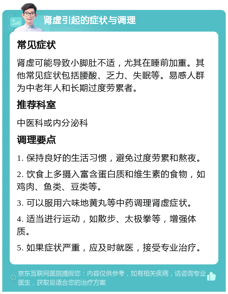 肾虚引起的症状与调理 常见症状 肾虚可能导致小脚肚不适，尤其在睡前加重。其他常见症状包括腰酸、乏力、失眠等。易感人群为中老年人和长期过度劳累者。 推荐科室 中医科或内分泌科 调理要点 1. 保持良好的生活习惯，避免过度劳累和熬夜。 2. 饮食上多摄入富含蛋白质和维生素的食物，如鸡肉、鱼类、豆类等。 3. 可以服用六味地黄丸等中药调理肾虚症状。 4. 适当进行运动，如散步、太极拳等，增强体质。 5. 如果症状严重，应及时就医，接受专业治疗。