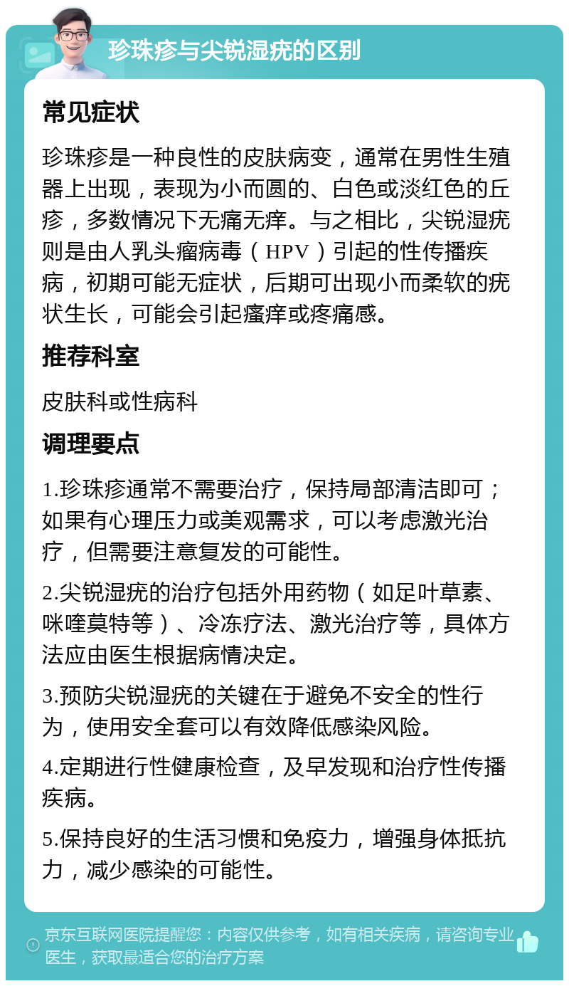 珍珠疹与尖锐湿疣的区别 常见症状 珍珠疹是一种良性的皮肤病变，通常在男性生殖器上出现，表现为小而圆的、白色或淡红色的丘疹，多数情况下无痛无痒。与之相比，尖锐湿疣则是由人乳头瘤病毒（HPV）引起的性传播疾病，初期可能无症状，后期可出现小而柔软的疣状生长，可能会引起瘙痒或疼痛感。 推荐科室 皮肤科或性病科 调理要点 1.珍珠疹通常不需要治疗，保持局部清洁即可；如果有心理压力或美观需求，可以考虑激光治疗，但需要注意复发的可能性。 2.尖锐湿疣的治疗包括外用药物（如足叶草素、咪喹莫特等）、冷冻疗法、激光治疗等，具体方法应由医生根据病情决定。 3.预防尖锐湿疣的关键在于避免不安全的性行为，使用安全套可以有效降低感染风险。 4.定期进行性健康检查，及早发现和治疗性传播疾病。 5.保持良好的生活习惯和免疫力，增强身体抵抗力，减少感染的可能性。