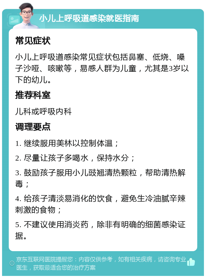 小儿上呼吸道感染就医指南 常见症状 小儿上呼吸道感染常见症状包括鼻塞、低烧、嗓子沙哑、咳嗽等，易感人群为儿童，尤其是3岁以下的幼儿。 推荐科室 儿科或呼吸内科 调理要点 1. 继续服用美林以控制体温； 2. 尽量让孩子多喝水，保持水分； 3. 鼓励孩子服用小儿豉翘清热颗粒，帮助清热解毒； 4. 给孩子清淡易消化的饮食，避免生冷油腻辛辣刺激的食物； 5. 不建议使用消炎药，除非有明确的细菌感染证据。